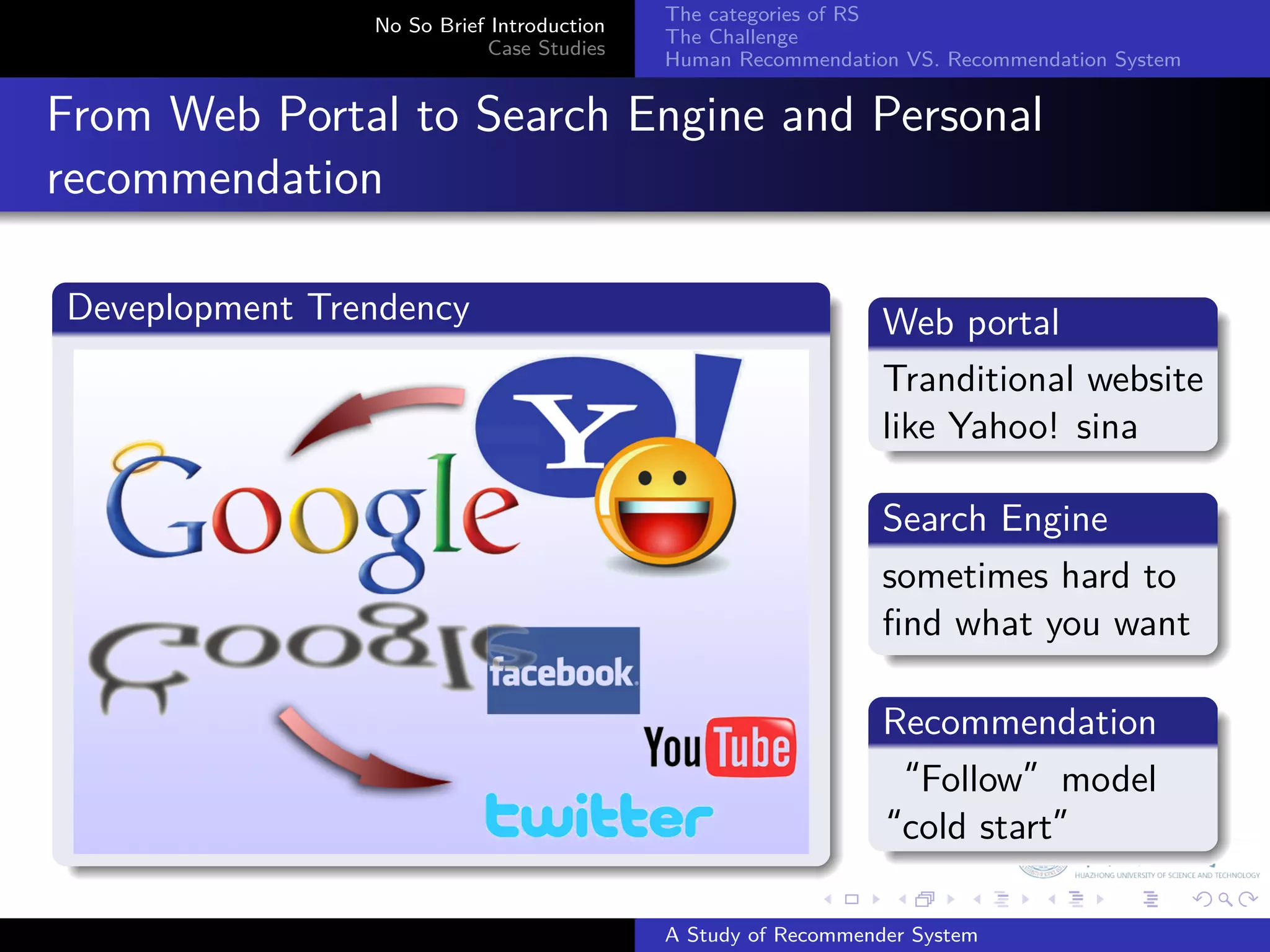 The categories of RS
                  No So Brief Introduction
                                             The Challenge
                             Case Studies
                                             Human Recommendation VS. Recommendation System


  From Web Portal to Search Engine and Personal
. recommendation
  .                                                              .
  Deveplopment Trendency                                         Web portal
  .                                                              .
                                                                 Tranditional website
                                                                 like
                                                                 . Yahoo! sina
                                                                 .
                                                                 Search Engine
                                                                 .
                                                                 sometimes hard to
                                                                 ﬁnd what you want
                                                                 .
                                                               .
                                                               Recommendation
                                                               .
                                                               “Follow”model
  .                                                            “cold start”
                                                               .
                                                           .     .      .     .      .        .

                                             A Study of Recommender System
 