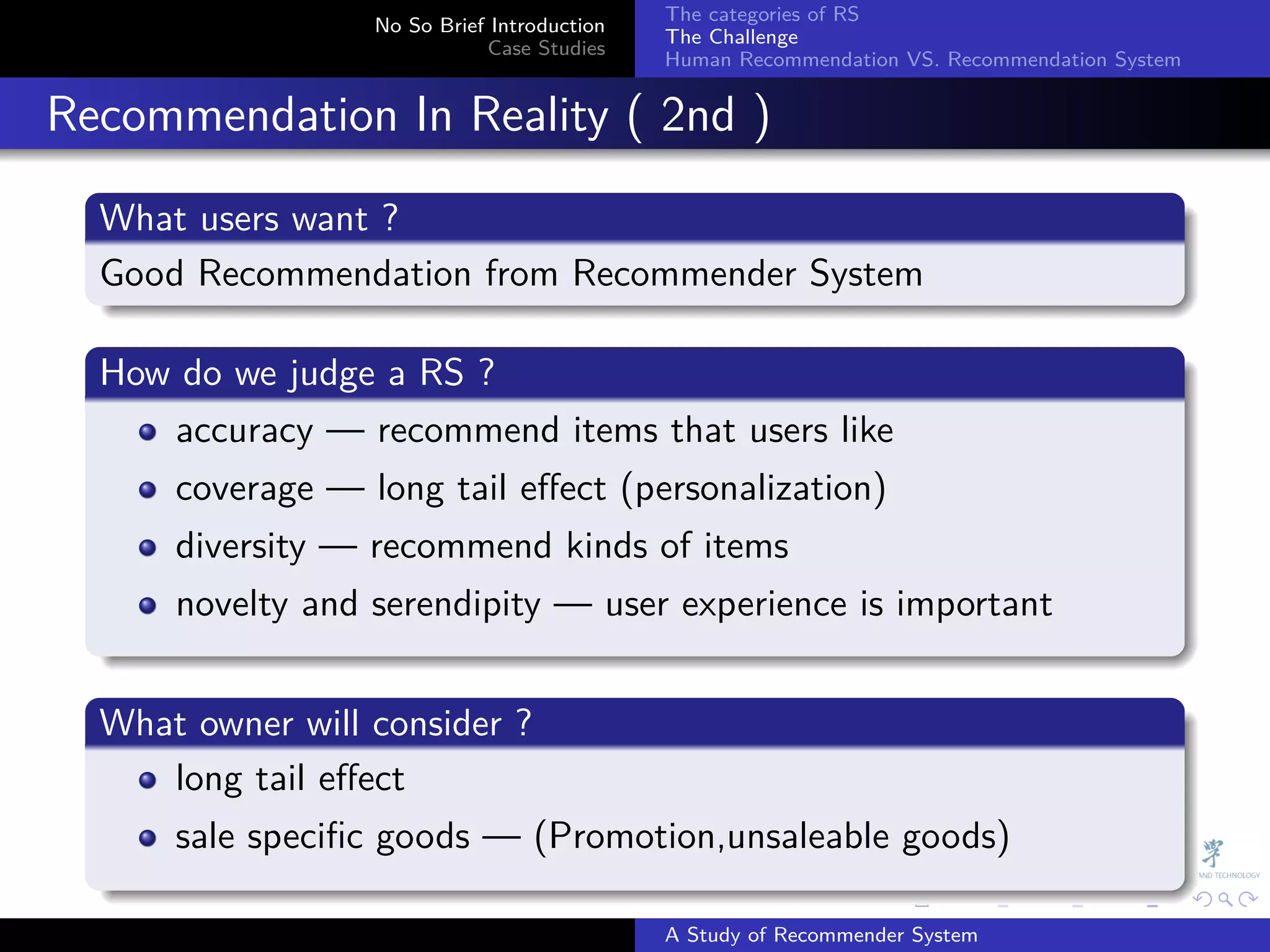 The categories of RS
                    No So Brief Introduction
                                               The Challenge
                               Case Studies
                                               Human Recommendation VS. Recommendation System


. Recommendation In Reality ( 2nd )
    .
    What users want ?
    .
    Good Recommendation from Recommender System
    .
    .
    How do we judge a RS ?
    .
       accuracy — recommend items that users like
        coverage — long tail eﬀect (personalization)
        diversity — recommend kinds of items
        novelty and serendipity — user experience is important
    .
    .
    What owner will consider ?
    .
       long tail eﬀect
        sale speciﬁc goods — (Promotion,unsaleable goods)
    .
                                                             .     .      .     .      .        .

                                               A Study of Recommender System
 