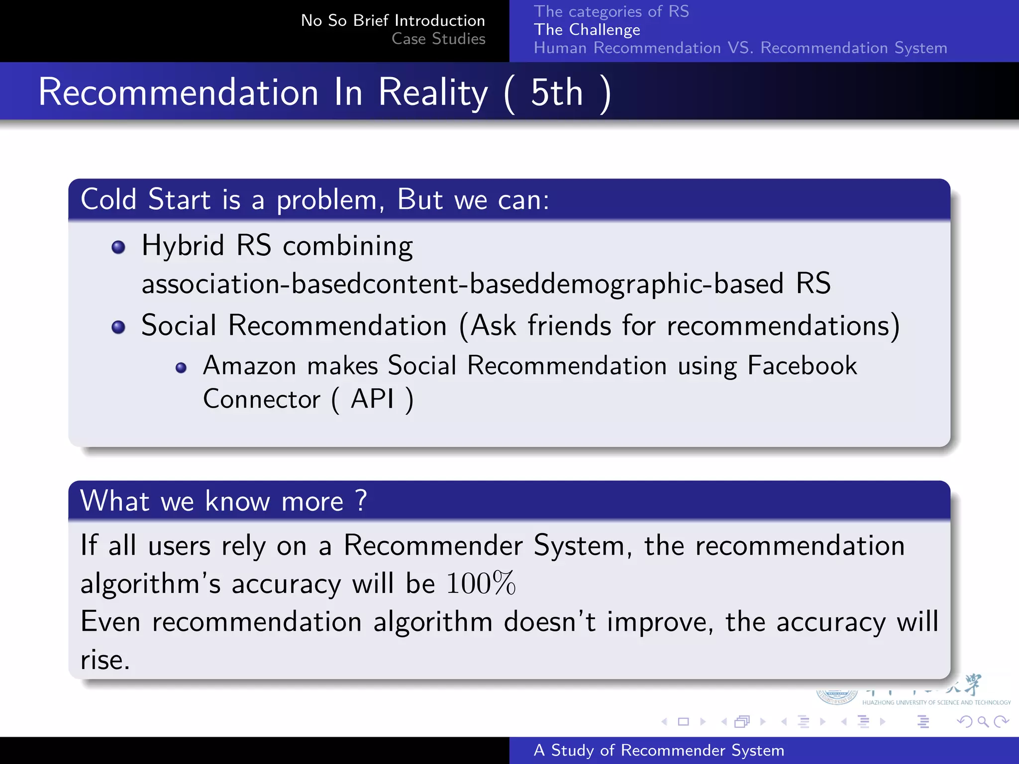 The categories of RS
                    No So Brief Introduction
                                               The Challenge
                               Case Studies
                                               Human Recommendation VS. Recommendation System


. Recommendation In Reality ( 5th )
    .
    Cold Start is a problem, But we can:
    .
        Hybrid RS combining
        association-basedcontent-baseddemographic-based RS
        Social Recommendation (Ask friends for recommendations)
             Amazon makes Social Recommendation using Facebook
             Connector ( API )
    .
    .
    What we know more ?
    .
    If all users rely on a Recommender System, the recommendation
    algorithm’s accuracy will be 100%
    Even recommendation algorithm doesn’t improve, the accuracy will
    rise.
    .
                                                             .     .      .     .      .        .

                                               A Study of Recommender System
 