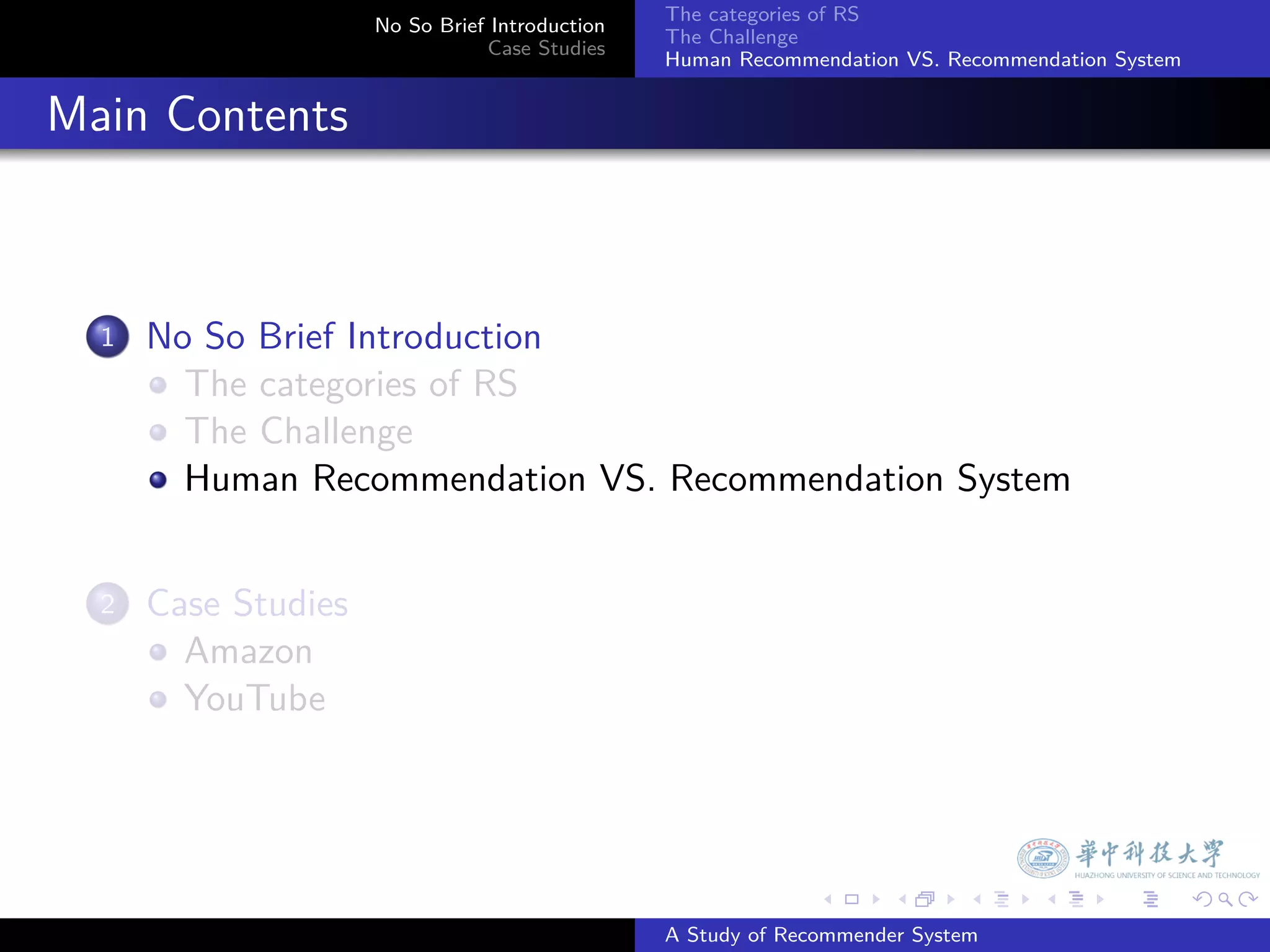 The categories of RS
                        No So Brief Introduction
                                                   The Challenge
                                   Case Studies
                                                   Human Recommendation VS. Recommendation System


. Main Contents


    1.   No So Brief Introduction
           The categories of RS
           The Challenge
           Human Recommendation VS. Recommendation System


    2.   Case Studies
           Amazon
           YouTube




                                                                 .     .      .     .      .        .

                                                   A Study of Recommender System
 
