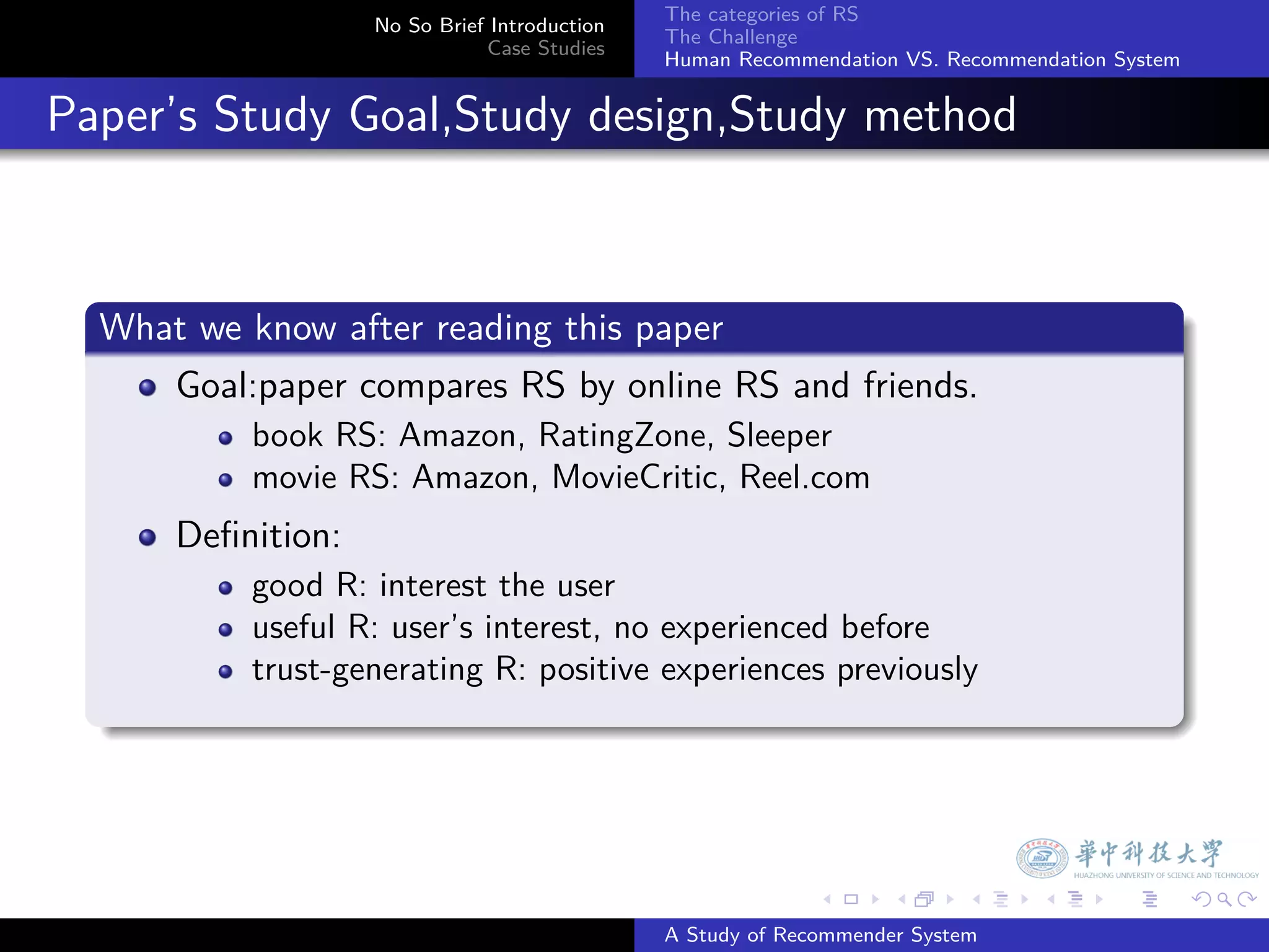 The categories of RS
                     No So Brief Introduction
                                                The Challenge
                                Case Studies
                                                Human Recommendation VS. Recommendation System


. Paper’s Study Goal,Study design,Study method


    .
    What we know after reading this paper
    .
       Goal:paper compares RS by online RS and friends.
            book RS: Amazon, RatingZone, Sleeper
            movie RS: Amazon, MovieCritic, Reel.com
        Deﬁnition:
            good R: interest the user
            useful R: user’s interest, no experienced before
            trust-generating R: positive experiences previously
    .



                                                              .     .      .     .      .        .

                                                A Study of Recommender System
 