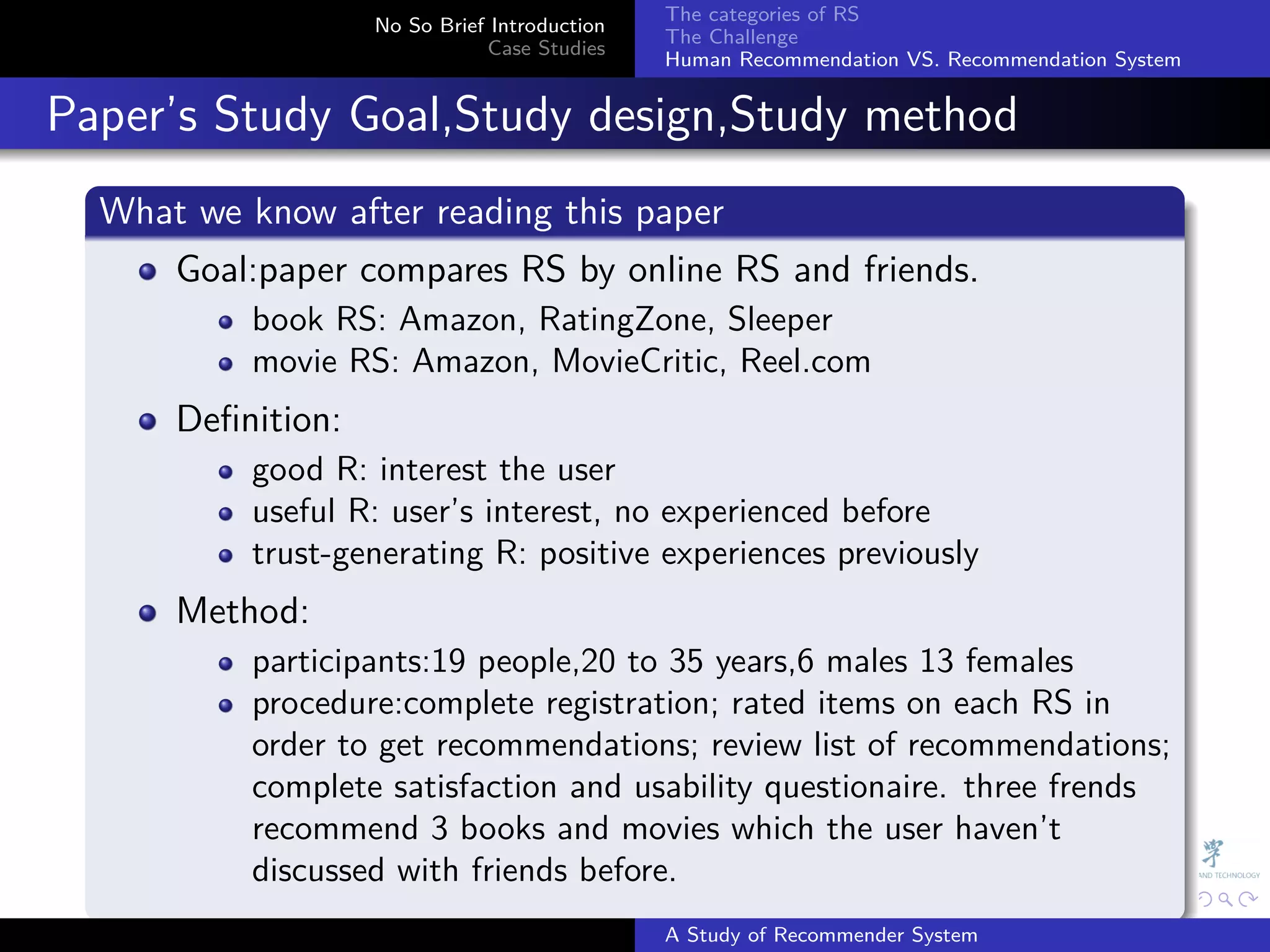 The categories of RS
                     No So Brief Introduction
                                                The Challenge
                                Case Studies
                                                Human Recommendation VS. Recommendation System


. Paper’s Study Goal,Study design,Study method
    .
    What we know after reading this paper
    .
       Goal:paper compares RS by online RS and friends.
            book RS: Amazon, RatingZone, Sleeper
            movie RS: Amazon, MovieCritic, Reel.com
        Deﬁnition:
            good R: interest the user
            useful R: user’s interest, no experienced before
            trust-generating R: positive experiences previously
        Method:
            participants:19 people,20 to 35 years,6 males 13 females
            procedure:complete registration; rated items on each RS in
            order to get recommendations; review list of recommendations;
            complete satisfaction and usability questionaire. three frends
            recommend 3 books and movies which the user haven’t
            discussed with friends before.
    .                                                         .     .      .     .      .        .

                                                A Study of Recommender System
 