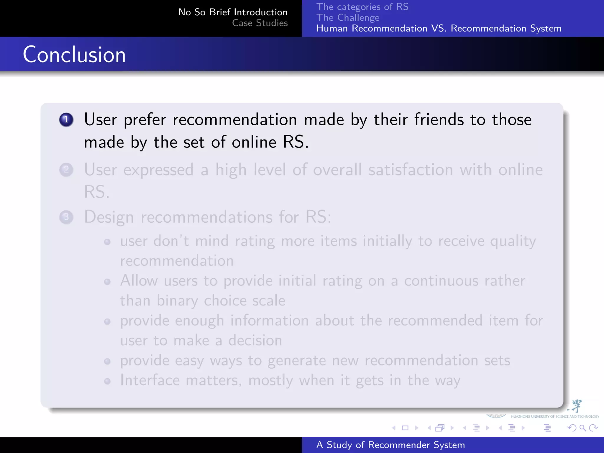 The categories of RS
                       No So Brief Introduction
                                                  The Challenge
                                  Case Studies
                                                  Human Recommendation VS. Recommendation System


. Conclusion
    .
        1. User prefer recommendation made by their friends to those
           made by the set of online RS.
         .
        2 User expressed a high level of overall satisfaction with online

           RS.
        3. Design recommendations for RS:
               user don’t mind rating more items initially to receive quality
               recommendation
               Allow users to provide initial rating on a continuous rather
               than binary choice scale
               provide enough information about the recommended item for
               user to make a decision
               provide easy ways to generate new recommendation sets
               Interface matters, mostly when it gets in the way
    .
                                                                .     .      .     .      .        .

                                                  A Study of Recommender System
 