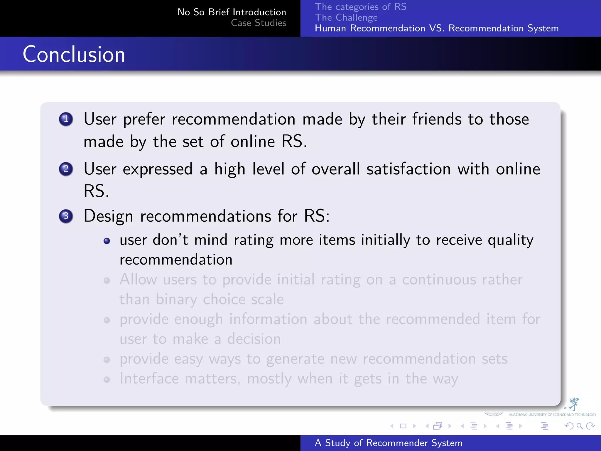 The categories of RS
                       No So Brief Introduction
                                                  The Challenge
                                  Case Studies
                                                  Human Recommendation VS. Recommendation System


. Conclusion
    .
        1. User prefer recommendation made by their friends to those
           made by the set of online RS.
         .
        2 User expressed a high level of overall satisfaction with online

           RS.
        3. Design recommendations for RS:
               user don’t mind rating more items initially to receive quality
               recommendation
               Allow users to provide initial rating on a continuous rather
               than binary choice scale
               provide enough information about the recommended item for
               user to make a decision
               provide easy ways to generate new recommendation sets
               Interface matters, mostly when it gets in the way
    .
                                                                .     .      .     .      .        .

                                                  A Study of Recommender System
 