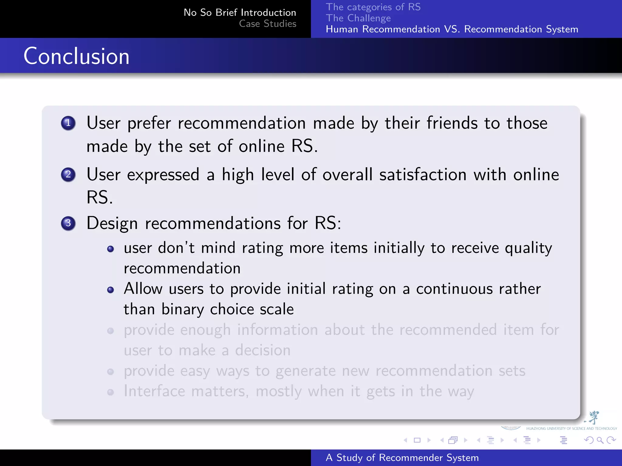 The categories of RS
                       No So Brief Introduction
                                                  The Challenge
                                  Case Studies
                                                  Human Recommendation VS. Recommendation System


. Conclusion
    .
        1. User prefer recommendation made by their friends to those
           made by the set of online RS.
         .
        2 User expressed a high level of overall satisfaction with online

           RS.
        3. Design recommendations for RS:
               user don’t mind rating more items initially to receive quality
               recommendation
               Allow users to provide initial rating on a continuous rather
               than binary choice scale
               provide enough information about the recommended item for
               user to make a decision
               provide easy ways to generate new recommendation sets
               Interface matters, mostly when it gets in the way
    .
                                                                .     .      .     .      .        .

                                                  A Study of Recommender System
 