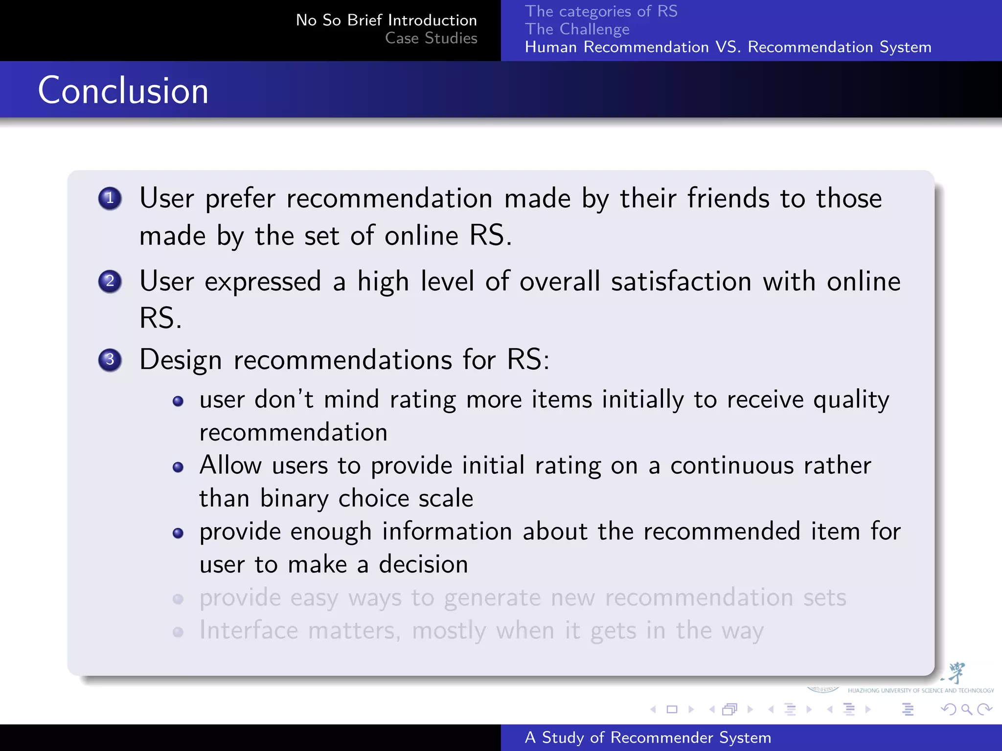 The categories of RS
                       No So Brief Introduction
                                                  The Challenge
                                  Case Studies
                                                  Human Recommendation VS. Recommendation System


. Conclusion
    .
        1. User prefer recommendation made by their friends to those
           made by the set of online RS.
         .
        2 User expressed a high level of overall satisfaction with online

           RS.
        3. Design recommendations for RS:
               user don’t mind rating more items initially to receive quality
               recommendation
               Allow users to provide initial rating on a continuous rather
               than binary choice scale
               provide enough information about the recommended item for
               user to make a decision
               provide easy ways to generate new recommendation sets
               Interface matters, mostly when it gets in the way
    .
                                                                .     .      .     .      .        .

                                                  A Study of Recommender System
 