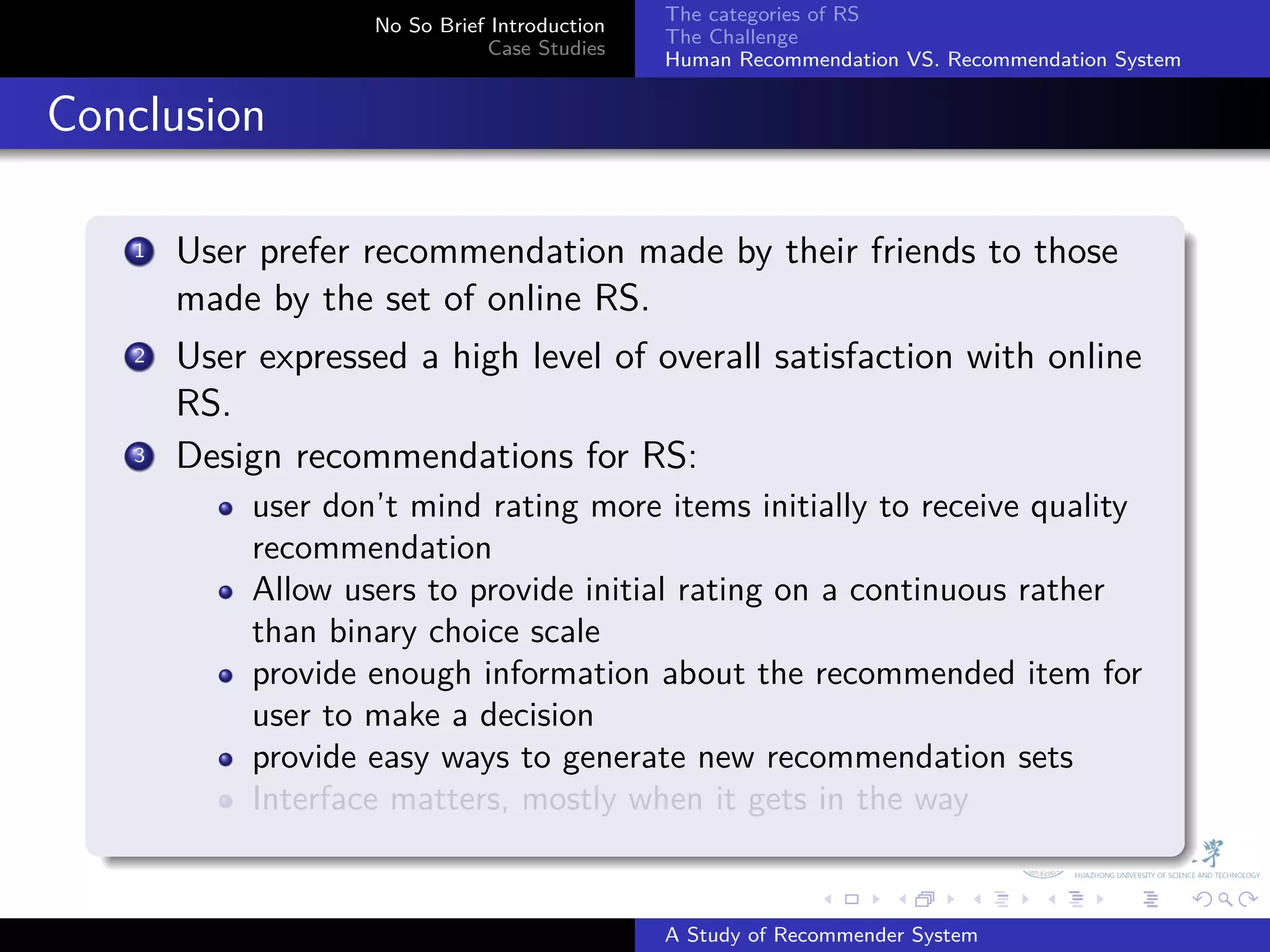 The categories of RS
                       No So Brief Introduction
                                                  The Challenge
                                  Case Studies
                                                  Human Recommendation VS. Recommendation System


. Conclusion
    .
        1. User prefer recommendation made by their friends to those
           made by the set of online RS.
         .
        2 User expressed a high level of overall satisfaction with online

           RS.
        3. Design recommendations for RS:
               user don’t mind rating more items initially to receive quality
               recommendation
               Allow users to provide initial rating on a continuous rather
               than binary choice scale
               provide enough information about the recommended item for
               user to make a decision
               provide easy ways to generate new recommendation sets
               Interface matters, mostly when it gets in the way
    .
                                                                .     .      .     .      .        .

                                                  A Study of Recommender System
 