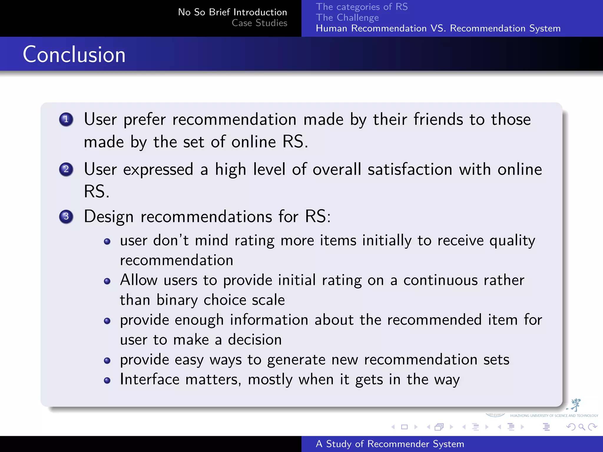 The categories of RS
                       No So Brief Introduction
                                                  The Challenge
                                  Case Studies
                                                  Human Recommendation VS. Recommendation System


. Conclusion
    .
        1. User prefer recommendation made by their friends to those
           made by the set of online RS.
         .
        2 User expressed a high level of overall satisfaction with online

           RS.
        3. Design recommendations for RS:
               user don’t mind rating more items initially to receive quality
               recommendation
               Allow users to provide initial rating on a continuous rather
               than binary choice scale
               provide enough information about the recommended item for
               user to make a decision
               provide easy ways to generate new recommendation sets
               Interface matters, mostly when it gets in the way
    .
                                                                .     .      .     .      .        .

                                                  A Study of Recommender System
 