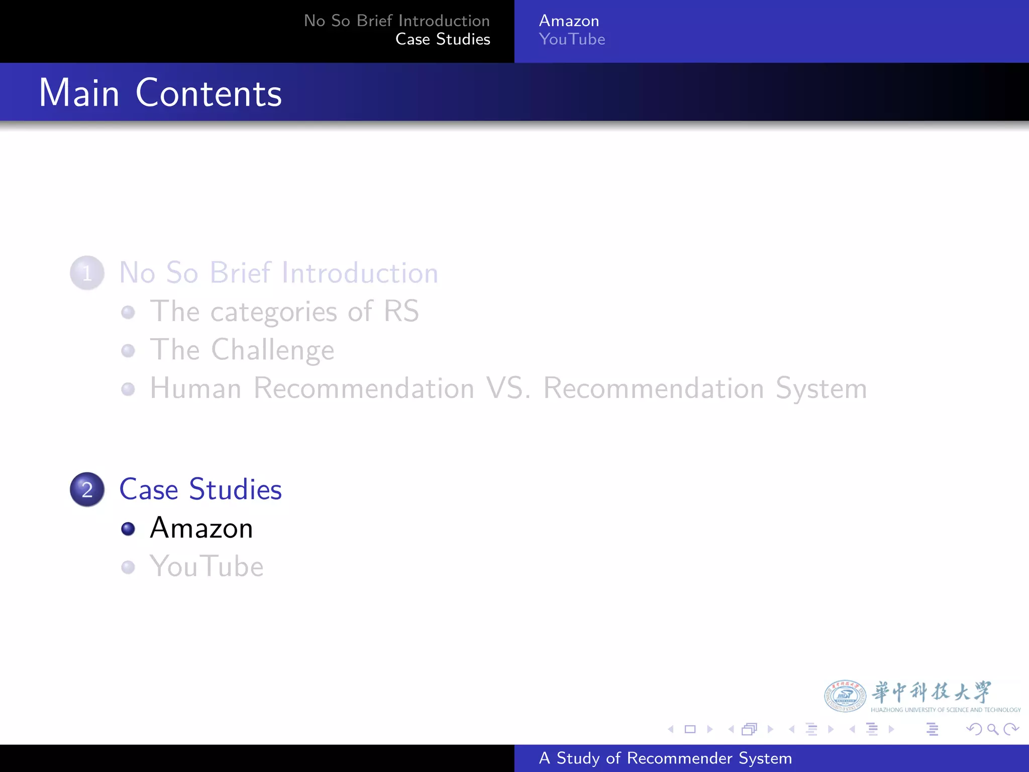 No So Brief Introduction   Amazon
                                   Case Studies    YouTube



. Main Contents


    1.   No So Brief Introduction
           The categories of RS
           The Challenge
           Human Recommendation VS. Recommendation System


    2.   Case Studies
           Amazon
           YouTube




                                                                 .     .      .    .   .   .

                                                   A Study of Recommender System
 