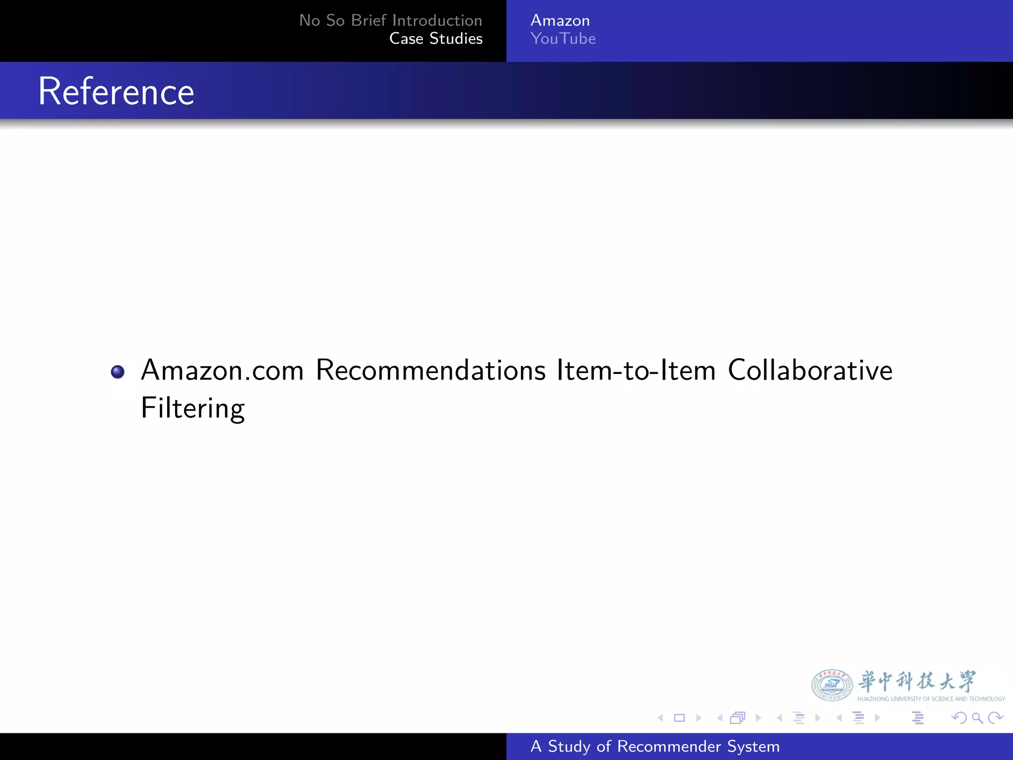 No So Brief Introduction   Amazon
                             Case Studies    YouTube



. Reference




       Amazon.com Recommendations Item-to-Item Collaborative
       Filtering




                                                           .     .      .    .   .   .

                                             A Study of Recommender System
 