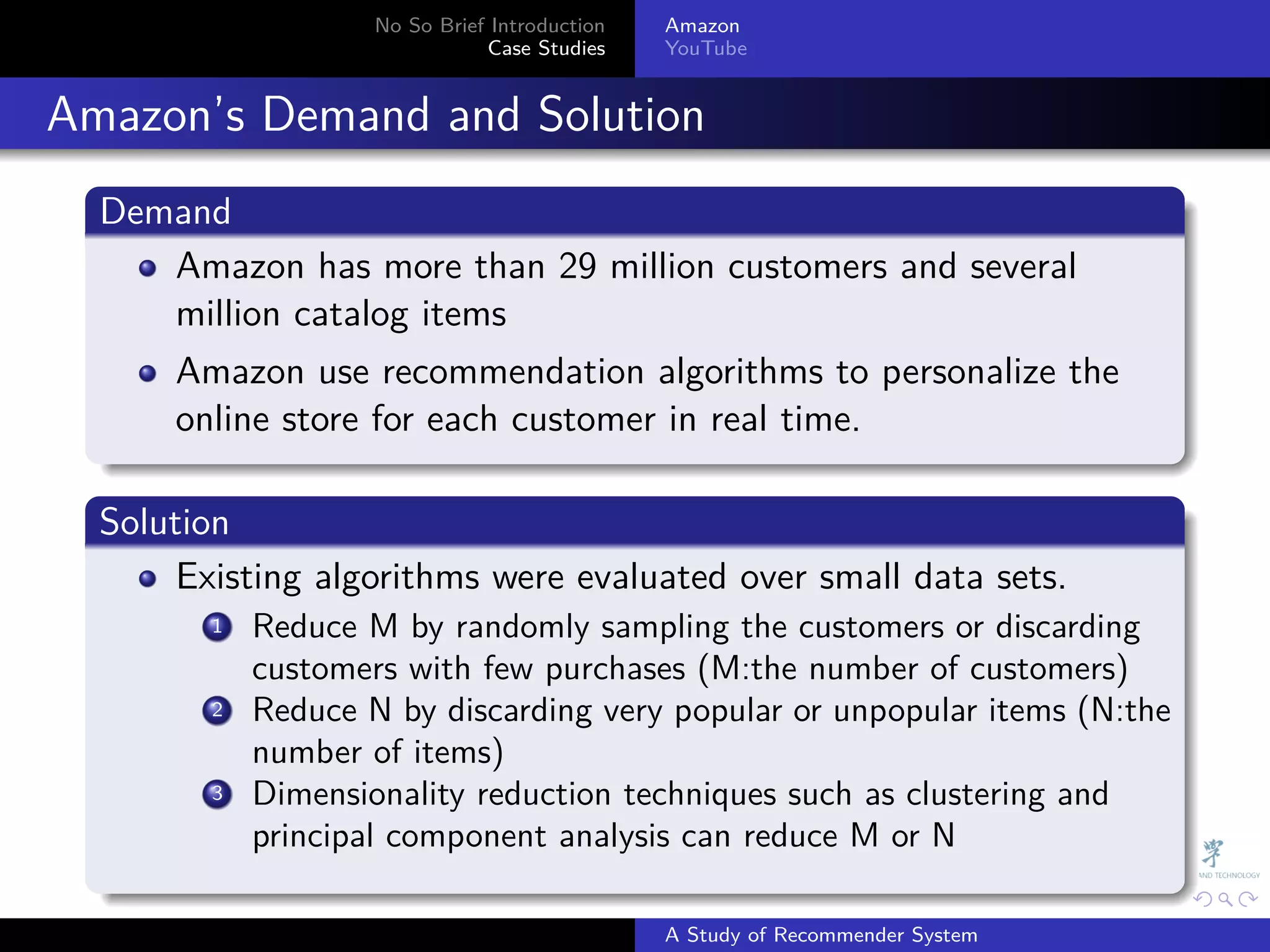 No So Brief Introduction   Amazon
                                Case Studies    YouTube



. Amazon’s Demand and Solution
    .
    Demand
    .
       Amazon has more than 29 million customers and several
       million catalog items
        Amazon use recommendation algorithms to personalize the
        online store for each customer in real time.
    .
    .
    Solution
    .
         Existing algorithms were evaluated over small data sets.
           . Reduce M by randomly sampling the customers or discarding
           1

             customers with few purchases (M:the number of customers)
           .
           2 Reduce N by discarding very popular or unpopular items (N:the

             number of items)
           .
           3 Dimensionality reduction techniques such as clustering and

             principal component analysis can reduce M or N
    .
                                                              .     .      .    .   .   .

                                                A Study of Recommender System
 