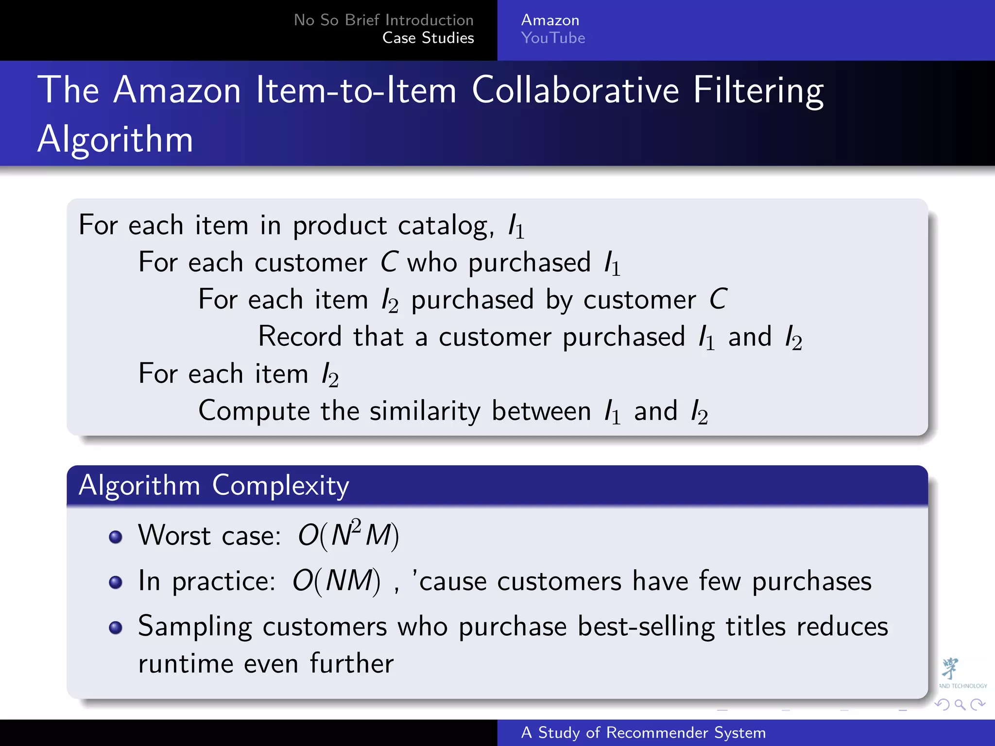 No So Brief Introduction   Amazon
                               Case Studies    YouTube


  The Amazon Item-to-Item Collaborative Filtering
. Algorithm
    .
    For each item in product catalog, I1
         For each customer C who purchased I1
              For each item I2 purchased by customer C
                   Record that a customer purchased I1 and I2
         For each item I2
    .         Compute the similarity between I1 and I2
    .
    Algorithm Complexity
    .
        Worst case: O(N2 M)
        In practice: O(NM) , ’cause customers have few purchases
        Sampling customers who purchase best-selling titles reduces
        runtime even further
    .
                                                             .     .      .    .   .   .

                                               A Study of Recommender System
 