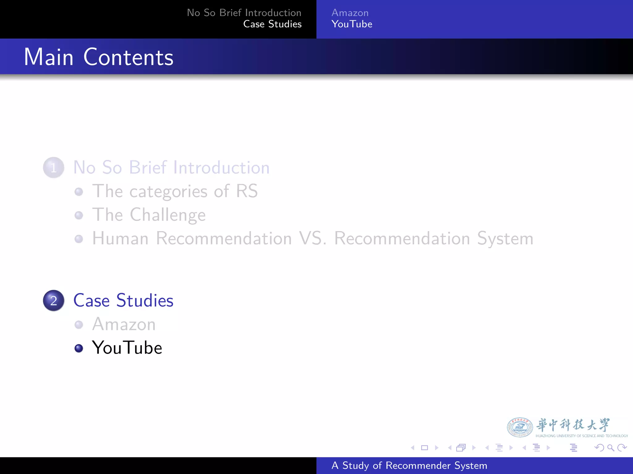 No So Brief Introduction   Amazon
                                   Case Studies    YouTube



. Main Contents


    1.   No So Brief Introduction
           The categories of RS
           The Challenge
           Human Recommendation VS. Recommendation System


    2.   Case Studies
           Amazon
           YouTube




                                                                 .     .      .    .   .   .

                                                   A Study of Recommender System
 