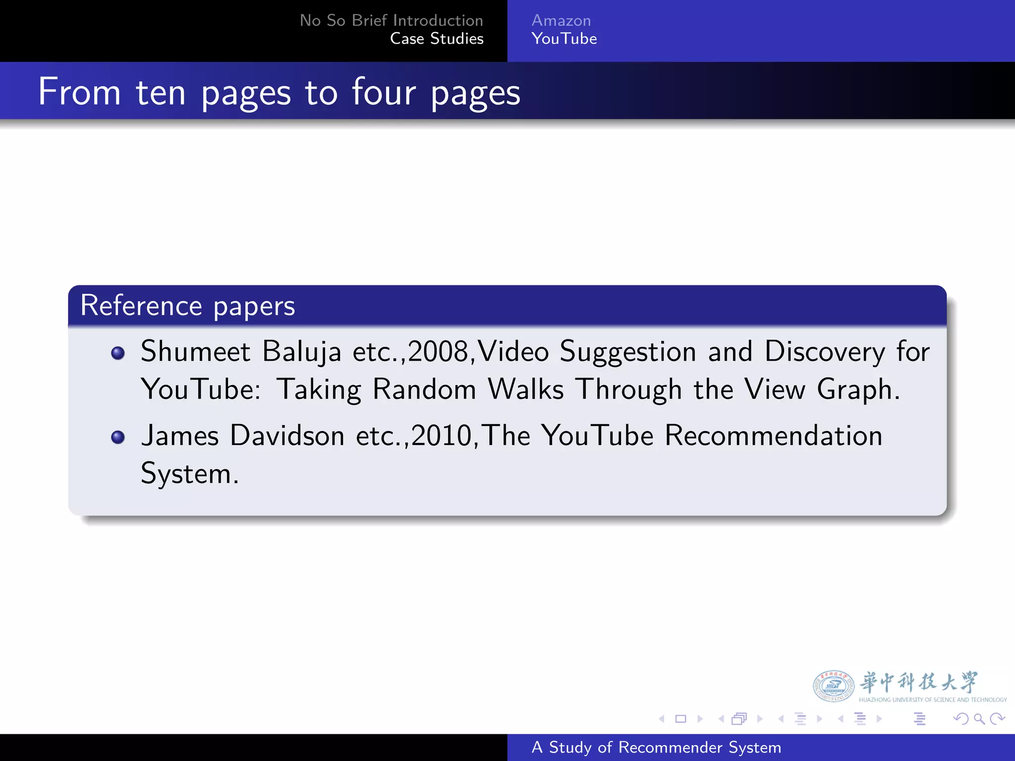 No So Brief Introduction   Amazon
                               Case Studies    YouTube



. From ten pages to four pages



    .
    Reference papers
    .
        Shumeet Baluja etc.,2008,Video Suggestion and Discovery for
        YouTube: Taking Random Walks Through the View Graph.
        James Davidson etc.,2010,The YouTube Recommendation
        System.
    .




                                                             .     .      .    .   .   .

                                               A Study of Recommender System
 