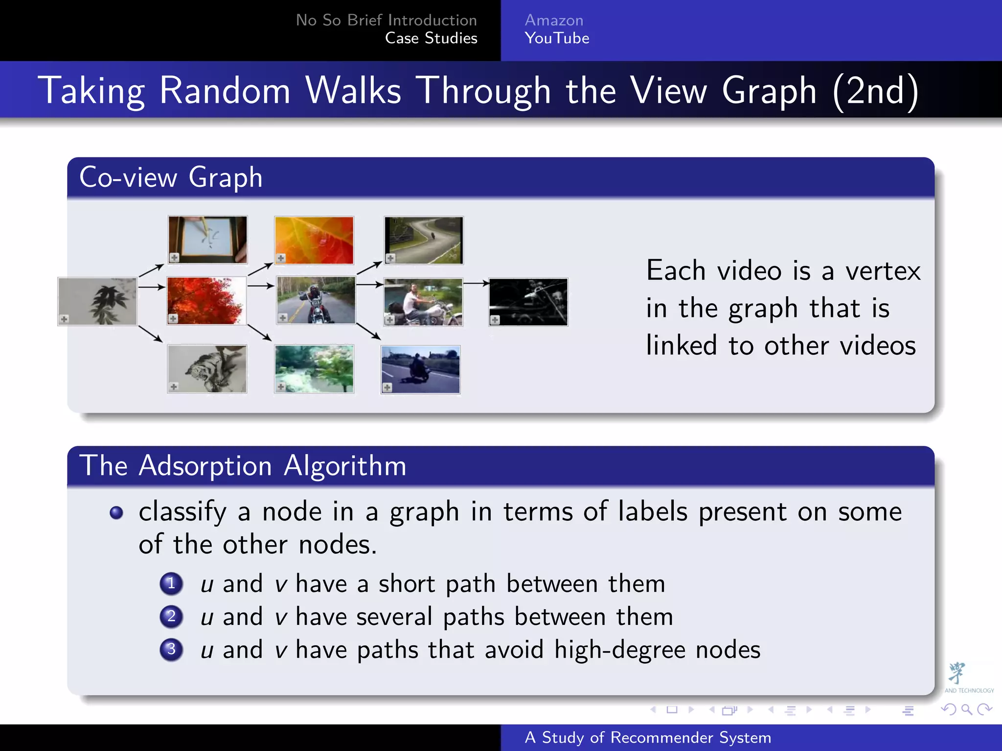No So Brief Introduction   Amazon
                                Case Studies    YouTube



. Taking Random Walks Through the View Graph (2nd)
    .
    Co-view Graph
    .

                                                              Each video is a vertex
                                                              in the graph that is
                                                              linked to other videos
    .
    .
    The Adsorption Algorithm
    .
        classify a node in a graph in terms of labels present on some
        of the other nodes.
           . u and v have a short path between them
           1
           .
           2 u and v have several paths between them
           .
           3 u and v have paths that avoid high-degree nodes
    .
                                                              .     .      .    .   .   .

                                                A Study of Recommender System
 