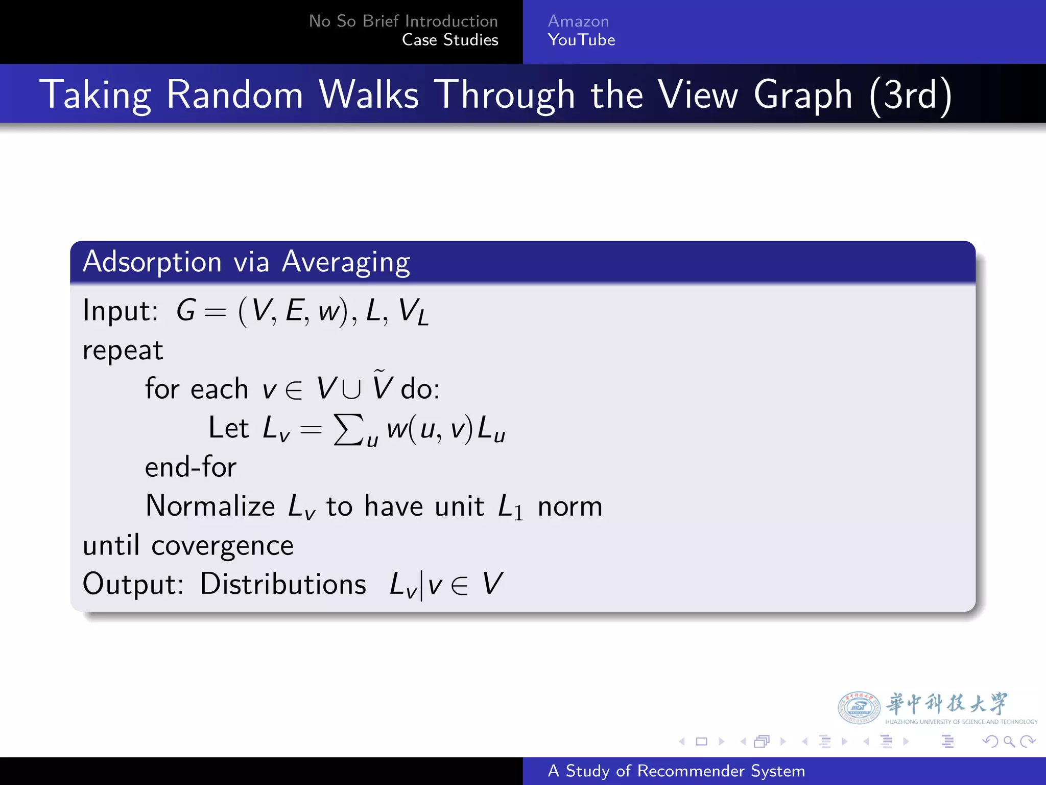 No So Brief Introduction   Amazon
                               Case Studies    YouTube



. Taking Random Walks Through the View Graph (3rd)


    .
    Adsorption via Averaging
    .
    Input: G = (V, E, w), L, VL
    repeat
                       ∪˜
         for each v ∈ V∑ V do:
              Let Lv = u w(u, v)Lu
         end-for
         Normalize Lv to have unit L1 norm
    until covergence
    Output: Distributions Lv |v ∈ V
    .



                                                             .     .      .    .   .   .

                                               A Study of Recommender System
 