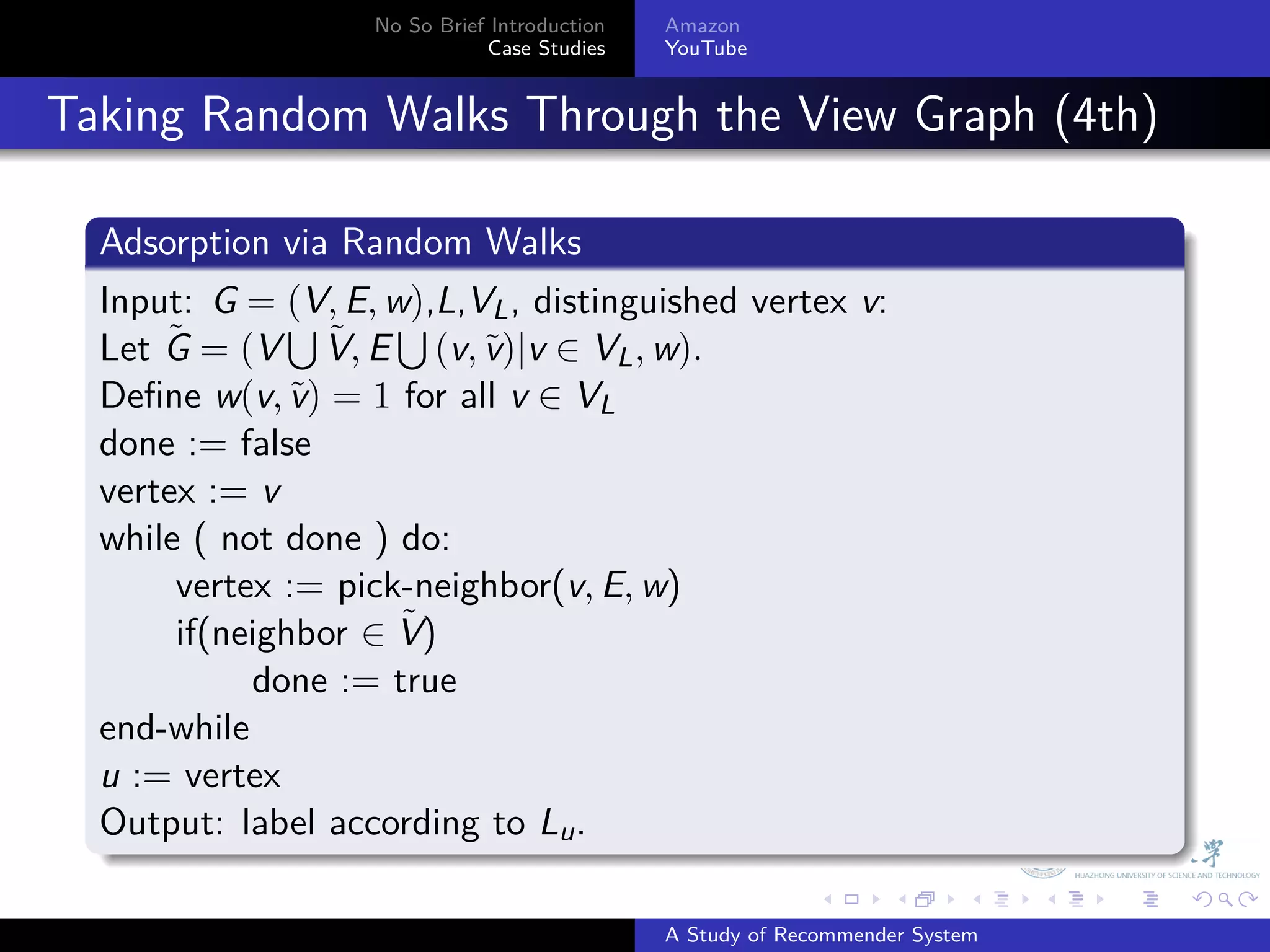 No So Brief Introduction   Amazon
                                Case Studies    YouTube



. Taking Random Walks Through the View Graph (4th)
    .
    Adsorption via Random Walks
    .
    Input: G = ∪ E, w),L,VL , distinguished vertex v:
                 (V,
        ˜          ˜ ∪ v
    Let G = (V V, E (v, ˜)|v ∈ VL , w).
    Deﬁne w(v, ˜) = 1 for all v ∈ VL
                 v
    done := false
    vertex := v
    while ( not done ) do:
         vertex := pick-neighbor(v, E, w)
                       ˜
         if(neighbor ∈ V)
              done := true
    end-while
    u := vertex
    Output: label according to Lu .
    .
                                                              .     .      .    .   .   .

                                                A Study of Recommender System
 