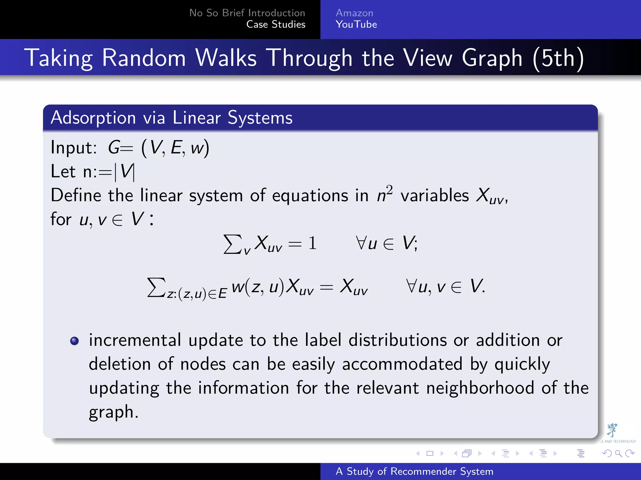 No So Brief Introduction   Amazon
                                Case Studies    YouTube



. Taking Random Walks Through the View Graph (5th)
    .
    Adsorption via Linear Systems
    .
    Input: G= (V, E, w)
    Let n:=|V|
    Deﬁne the linear system of equations in n2 variables Xuv ,
    for u, v ∈ V：          ∑
                             v Xuv = 1    ∀u ∈ V;
                ∑
                  z:(z,u)∈E w(z, u)Xuv = Xuv    ∀u, v ∈ V.

        incremental update to the label distributions or addition or
        deletion of nodes can be easily accommodated by quickly
        updating the information for the relevant neighborhood of the
        graph.
    .
                                                              .     .      .    .   .   .

                                                A Study of Recommender System
 