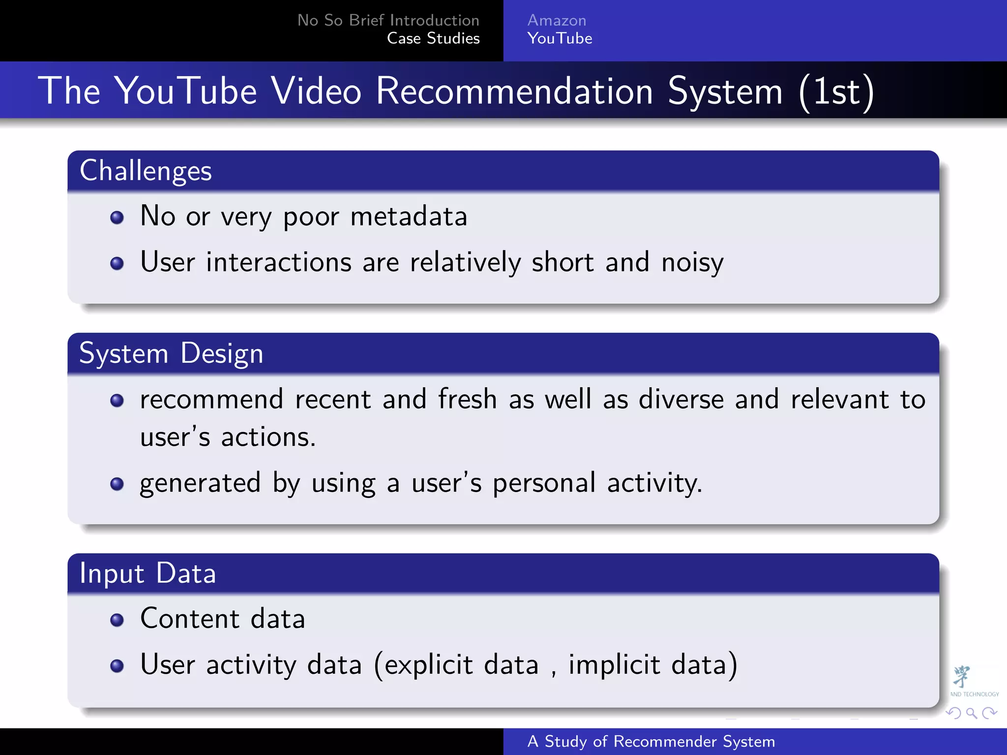 No So Brief Introduction   Amazon
                                Case Studies    YouTube



. The YouTube Video Recommendation System (1st)
    .
    Challenges
    .
         No or very poor metadata
        User interactions are relatively short and noisy
    .
    .
    System Design
    .
         recommend recent and fresh as well as diverse and relevant to
         user’s actions.
        generated by using a user’s personal activity.
    .
    .
    Input Data
    .
        Content data
        User activity data (explicit data , implicit data)
    .
                                                              .     .      .    .   .   .

                                                A Study of Recommender System
 