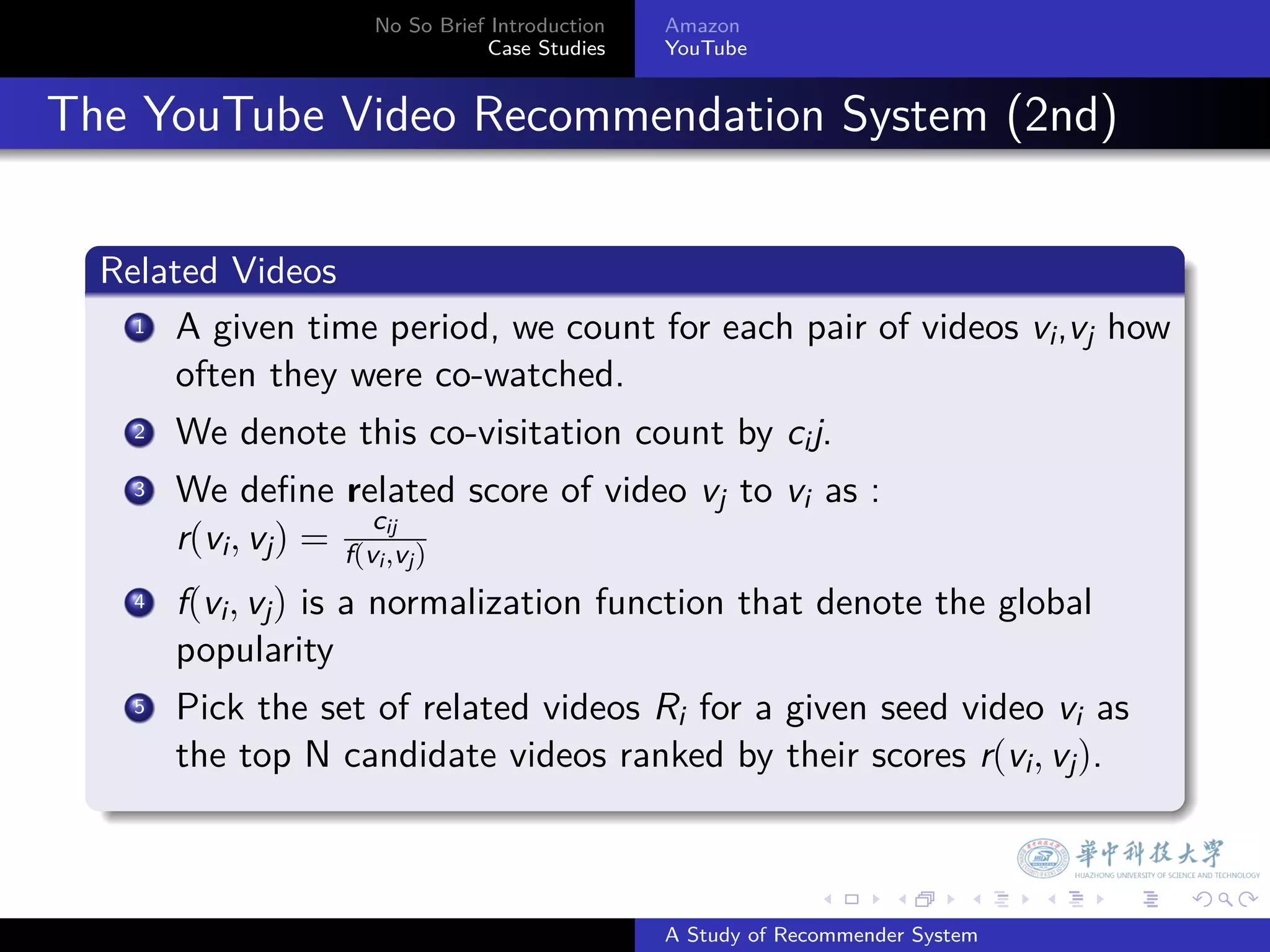 No So Brief Introduction   Amazon
                                    Case Studies    YouTube



. The YouTube Video Recommendation System (2nd)

    .
    Related Videos
    .
       .
      1 A given time period, we count for each pair of videos v ,v how
                                                               i j
         often they were co-watched.
       .
      2 We denote this co-visitation count by c j.
                                               i
        3. We deﬁne related score of video vj to vi as :
                            c
           r(vi , vj ) = f(vi ij j )
                              ,v
         .
        4 f(v , v ) is a normalization function that denote the global
              i j
           popularity
         .
        5 Pick the set of related videos R for a given seed video v as
                                            i                        i
            the top N candidate videos ranked by their scores r(vi , vj ).
    .

                                                                  .     .      .    .   .   .

                                                    A Study of Recommender System
 