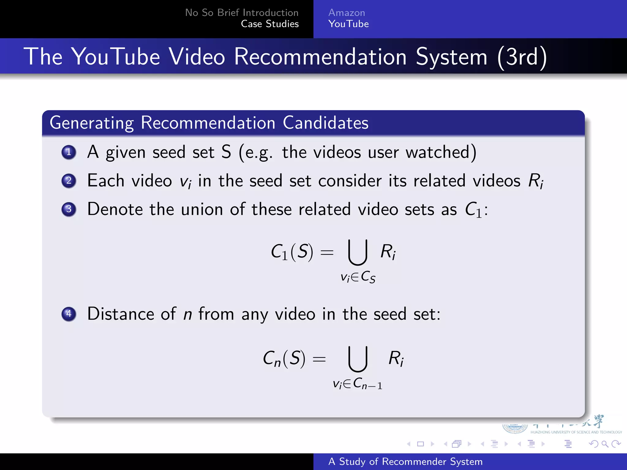 No So Brief Introduction   Amazon
                                 Case Studies    YouTube



. The YouTube Video Recommendation System (3rd)
    .
    Generating Recommendation Candidates
    .
       .
      1 A given seed set S (e.g. the videos user watched)

       .
      2 Each video v in the seed set consider its related videos R
                    i                                             i
       .
      3 Denote the union of these related video sets as C :
                                                          1
                                                    ∪
                                       C1 (S) =             Ri
                                                   vi ∈CS

        . Distance of n from any video in the seed set:
        4

                                           ∪
                               Cn (S) =         Ri
                                                 vi ∈Cn−1
    .
                                                                 .   .      .    .   .   .

                                                 A Study of Recommender System
 