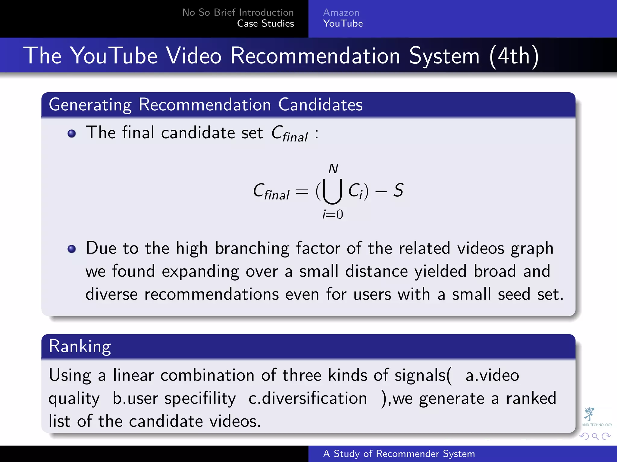 No So Brief Introduction   Amazon
                                Case Studies    YouTube



. The YouTube Video Recommendation System (4th)
    .
    Generating Recommendation Candidates
    .
        The ﬁnal candidate set Cfinal :

                                                ∪
                                                N
                                   Cfinal = (         Ci ) − S
                                                i=0

        Due to the high branching factor of the related videos graph
        we found expanding over a small distance yielded broad and
        diverse recommendations even for users with a small seed set.
    .
    .
    Ranking
    .
    Using a linear combination of three kinds of signals( a.video
    quality b.user speciﬁlity c.diversiﬁcation ),we generate a ranked
    list
    . of the candidate videos.
                                                              .     .      .    .   .   .

                                                A Study of Recommender System
 