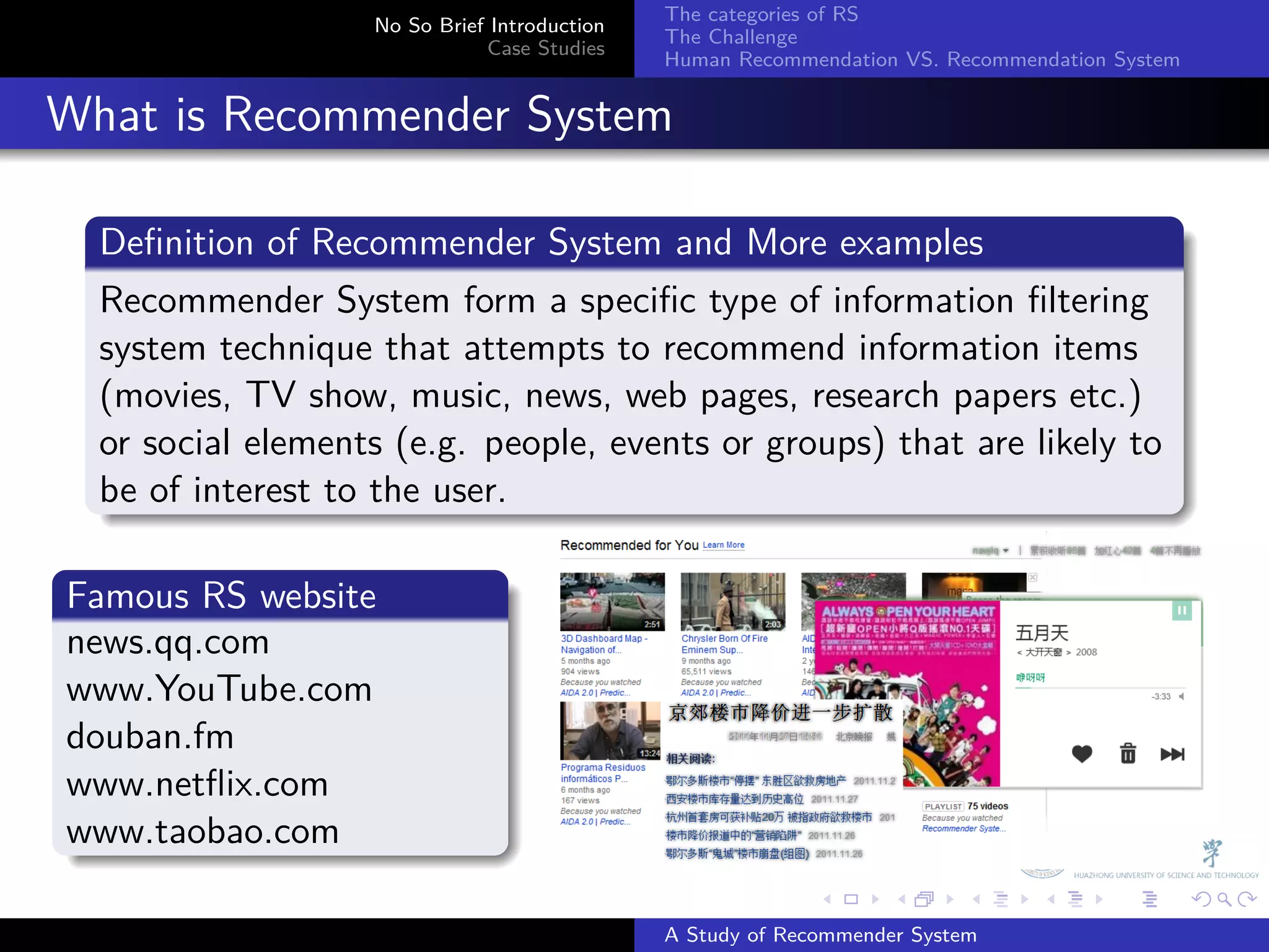 The categories of RS
                     No So Brief Introduction
                                                The Challenge
                                Case Studies
                                                Human Recommendation VS. Recommendation System


. What is Recommender System
    .
    Deﬁnition of Recommender System and More examples
    .
    Recommender System form a speciﬁc type of information ﬁltering
    system technique that attempts to recommend information items
    (movies, TV show, music, news, web pages, research papers etc.)
    or social elements (e.g. people, events or groups) that are likely to
    be of interest to the user.
    .

  .
  Famous RS website
  .
  news.qq.com
  www.YouTube.com
  douban.fm
  www.netﬂix.com
  www.taobao.com
  .
                                                              .     .      .     .      .        .

                                                A Study of Recommender System
 
