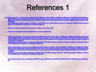 References 1
http://www.google.co.kr/imgres?q=vygotsky&hl=ko&newwindow=1&biw=1366&bih=560&tbm=isch&tbnid=eXAgZ2cRge--
     6M%3A&imgrefurl=http%3A%2F%2Fesl.fis.edu%2Fteachers%2Ffis%2Fscaffold%2Fpage1.htm&docid=ftUhzTziCVBr
     qM&imgurl=http%3A%2F%2Fesl.fis.edu%2Fteachers%2Ffis%2Fscaffold%2Fzpd.jpg&w=350&h=279&ei=rsnQToeFK
     6PUmAW-
     xJXCDQ&zoom=1&iact=rc&dur=312&sig=108461278417431789531&page=1&tbnh=118&tbnw=148&start=0&ndsp=29
     &ved=1t%3A429%2Cr%3A7%2Cs%3A0&tx=35&ty=87

    http://www.learningandteaching.info/learning/constructivism.htm

    http://www.projetospedagogicosdinamicos.com/vygotsky.htm


    http://www.google.co.kr/imgres?q=keller+arcs&hl=ko&newwindow=1&biw=1366&bih=560&tbm=isch&tbnid=tLCvuW
    lwwmKxGM%3A&imgrefurl=http%3A%2F%2Ffaculty.weber.edu%2Fpstewart%2F6030%2F6030.html&docid=6P7GPa
    z29UV2cM&imgurl=http%3A%2F%2Ffaculty.weber.edu%2Fpstewart%2Fimages%2Fjmkeller.gif&w=133&h=140&ei=D
    sLQTrvSOcuJmQWGt-
    naDQ&zoom=1&iact=rc&dur=109&sig=108461278417431789531&page=1&tbnh=107&tbnw=93&start=0&ndsp=29&ve
    d=1t%3A429%2Cr%3A22%2Cs%3A0&tx=81&ty=50

    http://www.google.co.kr/imgres?q=keller+arcs&hl=ko&newwindow=1&biw=1366&bih=560&tbm=isch&tbnid=fvVIBX
    KNjiTLWM%3A&imgrefurl=http%3A%2F%2Farcmit01.uncw.edu%2Ferg1602%2FGlossary.html&docid=NRZe0wzsMU
    RXbM&imgurl=http%3A%2F%2Farcmit01.uncw.edu%2Ferg1602%2FARCS.jpg&w=1005&h=844&ei=DsLQTrvSOcuJ
    mQWGt-
    naDQ&zoom=1&iact=rc&dur=93&sig=108461278417431789531&page=1&tbnh=113&tbnw=135&start=0&ndsp=29&ve
    d=1t%3A429%2Cr%3A15%2Cs%3A0&tx=105&ty=39


    http://idtheory.pbworks.com/w/page/25380791/John%20Keller's%20ARCS%20Model%20of%20Motivational%20Desi
    gn




                                                                                                            31
 