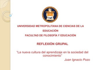 UNIVERSIDAD METROPOLITANA DE CIENCIAS DE LA
                  EDUCACIÓN
     FACULTAD DE FILOSOFÍA Y EDUCACIÓN


              REFLEXIÓN GRUPAL

“La nueva cultura del aprendizaje en la sociedad del
                   conocimiento”
                                   Juan Ignacio Pozo
 