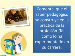 Comenta, que el
saber pedagógico
se construye en la
  práctica de la
  profesión. Tal
    como lo ha
experimentado en
    su carrera.
 
