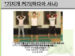 *기지개 켜기(타다아 사나)




  1. 허리와 무릎을 곧게 펴고 서서, 다리를깍지 낀 손을 머리 위로
     2. 기지개를 펴듯이 숨을 들이쉬면서 어깨 넓이로 벌립니다.
  그리고 손은쭉숨을 내쉬면서 머리위로 들었던 손을
          3.깍지를 껴서 편하게 몸 앞에 놓습니다.
             뻗어줍니다. 이때, 뒤꿈치는 들어줍니다.
             천천히 머리위로 내려놓습니다.
                     1-2초간 정지
              이때, 뒤꿈치는 내려줍니다.
                   5-10 회 반복
 