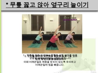 * 무릎 꿇고 앉아 옆구리 늘이기




   1.3.무릎을 꿇은 자세에서 무릎만 살짝 바닥을 짚고
       방향을 바꾸어 이번에는 왼손으로 벌려준 다음
         2. 천천히 오른손을 바닥에 놓고
        양팔을 어깨높이까지 나란히 올립니다.
            오른쪽 옆구리를 늘려줍니다
            왼쪽 옆구리를 늘려줍니다.
   이때 어깨관절로 체중을 받치지 않도록 유의하고
            어깨관절에 힘을 빼줍니다.
 