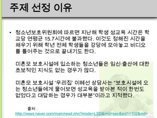주제 선정 이유

• 청소년보호위원회에 따르면 지난해 학생 성교육 시간은 학
  교당 연평균 15.7시간에 불과했다. 이것도 정해진 시간을
  채우기 위해 학년 전체 학생들을 강당에 모아놓고 비디오
  를 틀어주는 것으로 끝내기도 한다.

 미혼모 보호시설에 입소하는 청소년들은 임신·출산에 대한
 초보적인 지식도 없는 경우가 많다.

 미혼모 보호시설 ‘우리집’ 이혜선 상담사는 “보호시설에 오
 는 청소년들에게 물어보면 성교육을 받아본 적이 한번도
 없었다고 대답하는 경우가 대부분”이라고 지적했다.

         출처 :
 http://news.naver.com/main/read.nhn?mode=LSD&mid=sec&sid1=102&oid=
 