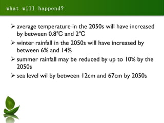 what will happend? average temperature in the 2050s will have increased by between 0.8℃ and 2℃ winter rainfall in the 2050s will have increased by between 6% and 14% summer rainfall may be reduced by up to 10% by the 2050s sea level wil by between 12cm and 67cm by 2050s 