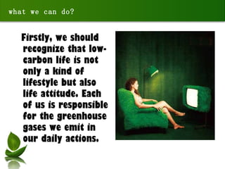Firstly, we should recognize that low-carbon life is not only a kind of lifestyle but also life attitude. Each of us is responsible for the greenhouse gases we emit in our daily actions. what we can do? 