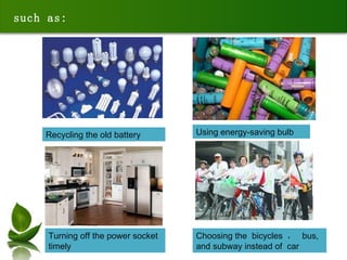 such as: Using energy-saving bulb Recycling the old battery Turning off the power socket  t imely Choosing the  bicycles  ，  bus, and subway instead of  car  