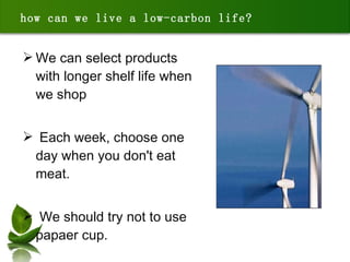 We can select products with longer shelf life when we shop  Each week, choose one day when you don't eat meat.  We should try not to use papaer cup. how can we live a low-carbon life? 