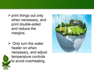 print things out only when necessary, and print double-sided and reduce the margins. Only turn the water heater on when necessary, and adjust temperature controls to avoid overheating.  