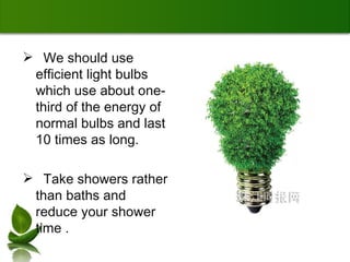 We should use efficient light bulbs which use about one-third of the energy of normal bulbs and last 10 times as long. Take showers rather than baths and reduce your shower time . 