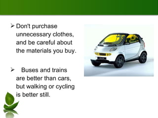 Don't purchase unnecessary clothes, and be careful about the materials you buy.  Buses and trains are better than cars, but walking or cycling is better still.  