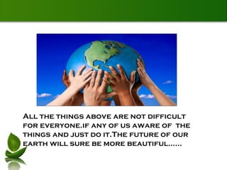 All the things above are not difficult for everyone.if any of us aware of  the things and just do it.The future of our earth will sure be more beautiful...... 