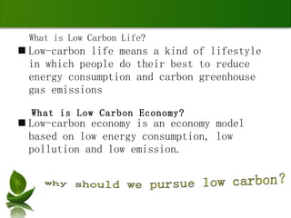 Low-carbon life means a kind of lifestyle in which people do their best to reduce energy consumption and carbon greenhouse gas emissions Low-carbon economy is an economy model based on low energy consumption, low pollution and low emission. What is Low Carbon Economy? What is Low Carbon Life? why should we pursue low carbon？ 