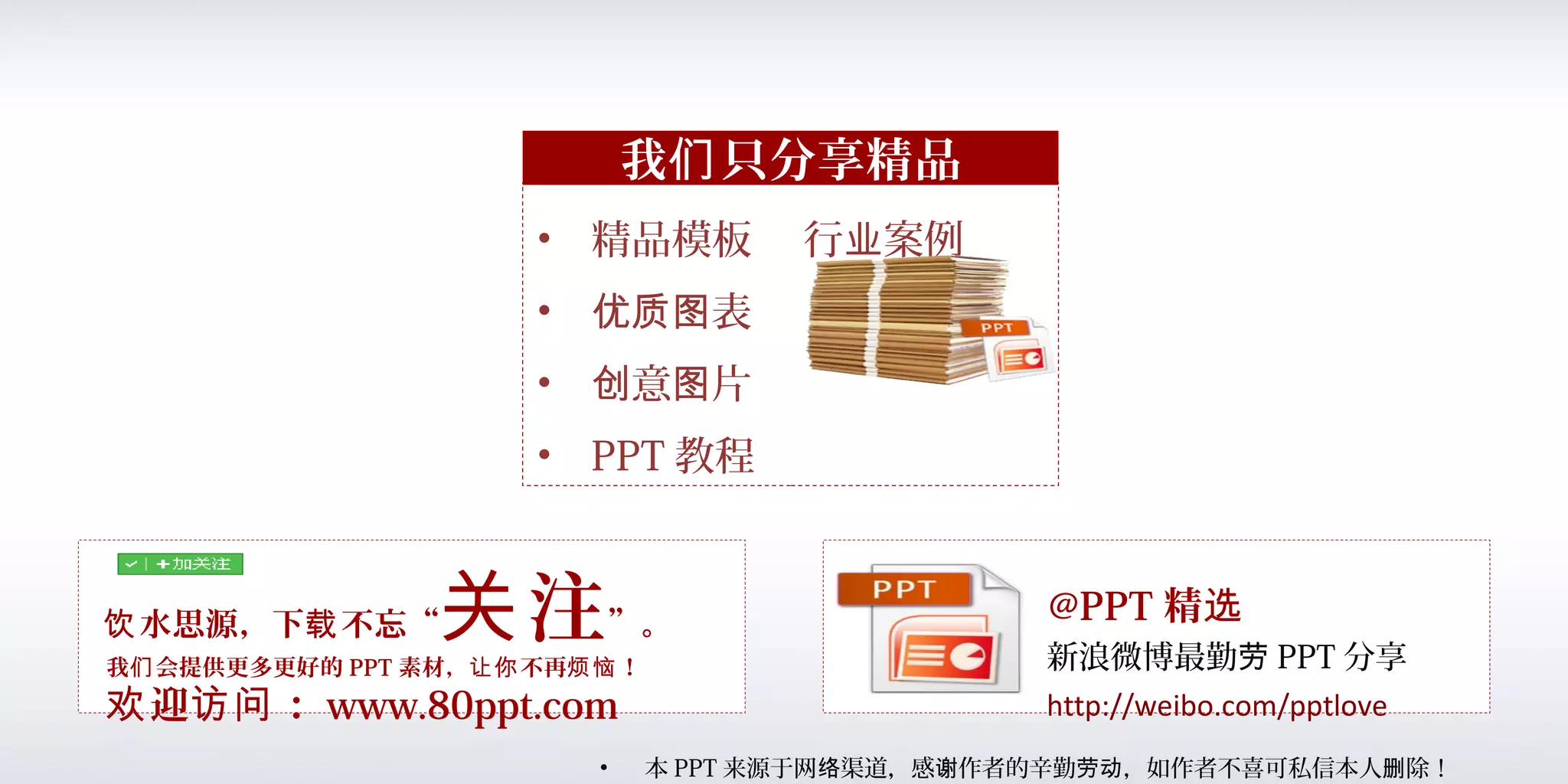 水思源，下 不忘“饮 载 注关 ”。
• 精品模板 行 案例业
• 表优质图
• 意 片创 图
• PPT 教程
我 只分享精品们
• 本 PPT 来源于网 渠道，感 作者的辛勤 ，如作者不喜可私信本人 除！络 谢 劳动 删
我 会提供更多更好的们 PPT 素材， 不再 ！让你 烦恼
迎 ：欢 访问 www.80ppt.com
@PPT 精选
新浪微博最勤劳 PPT 分享
http://weibo.com/pptlove
 