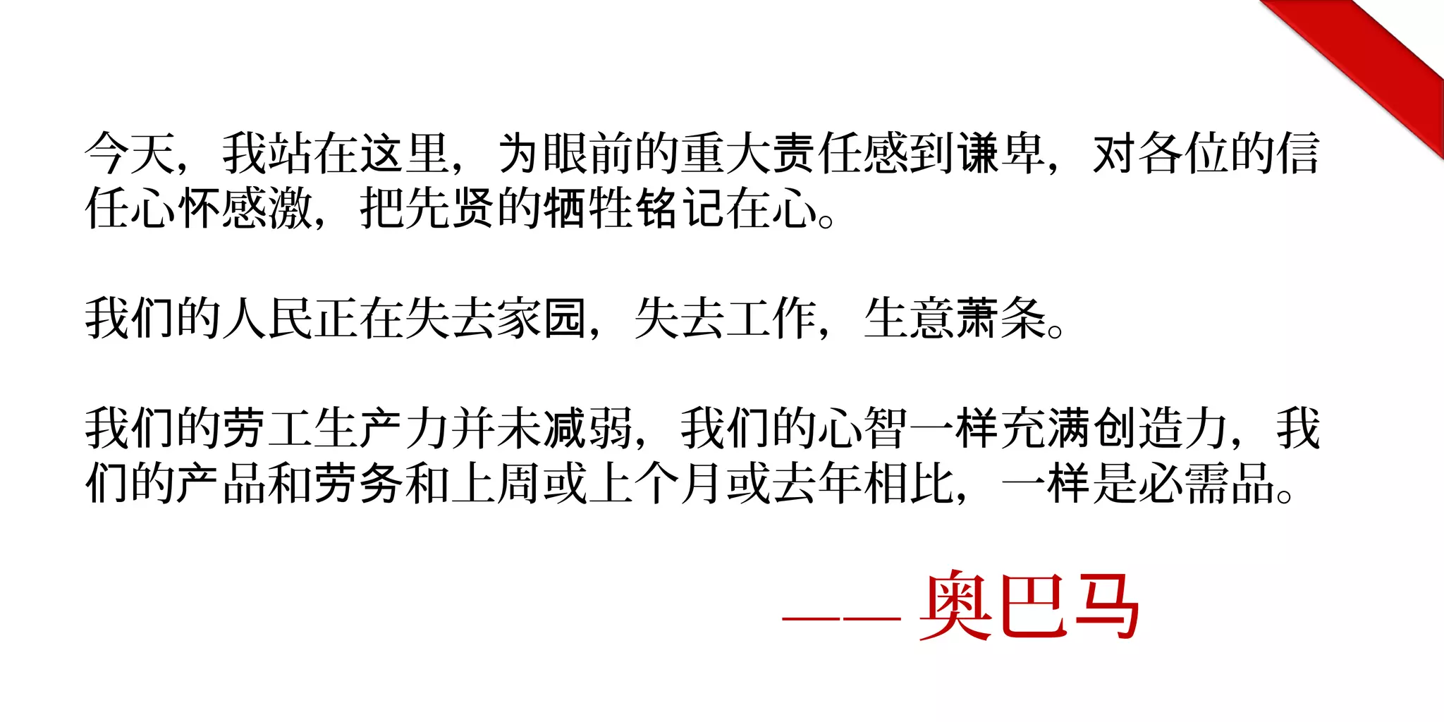 今天，我站在 里， 眼前的重大 任感到 卑， 各位的信这 为 责 谦 对
任心 感激，把先 的 牲 在心。怀 贤 牺 铭记
我 的人民正在失去家 ，失去工作，生意 条。们 园 萧
我 的 工生 力并未 弱，我 的心智一 充 造力，我们 劳 产 减 们 样 满创
的 品和 和上周或上个月或去年相比，一 是必需品。们 产 劳务 样
—— 奥巴马
 