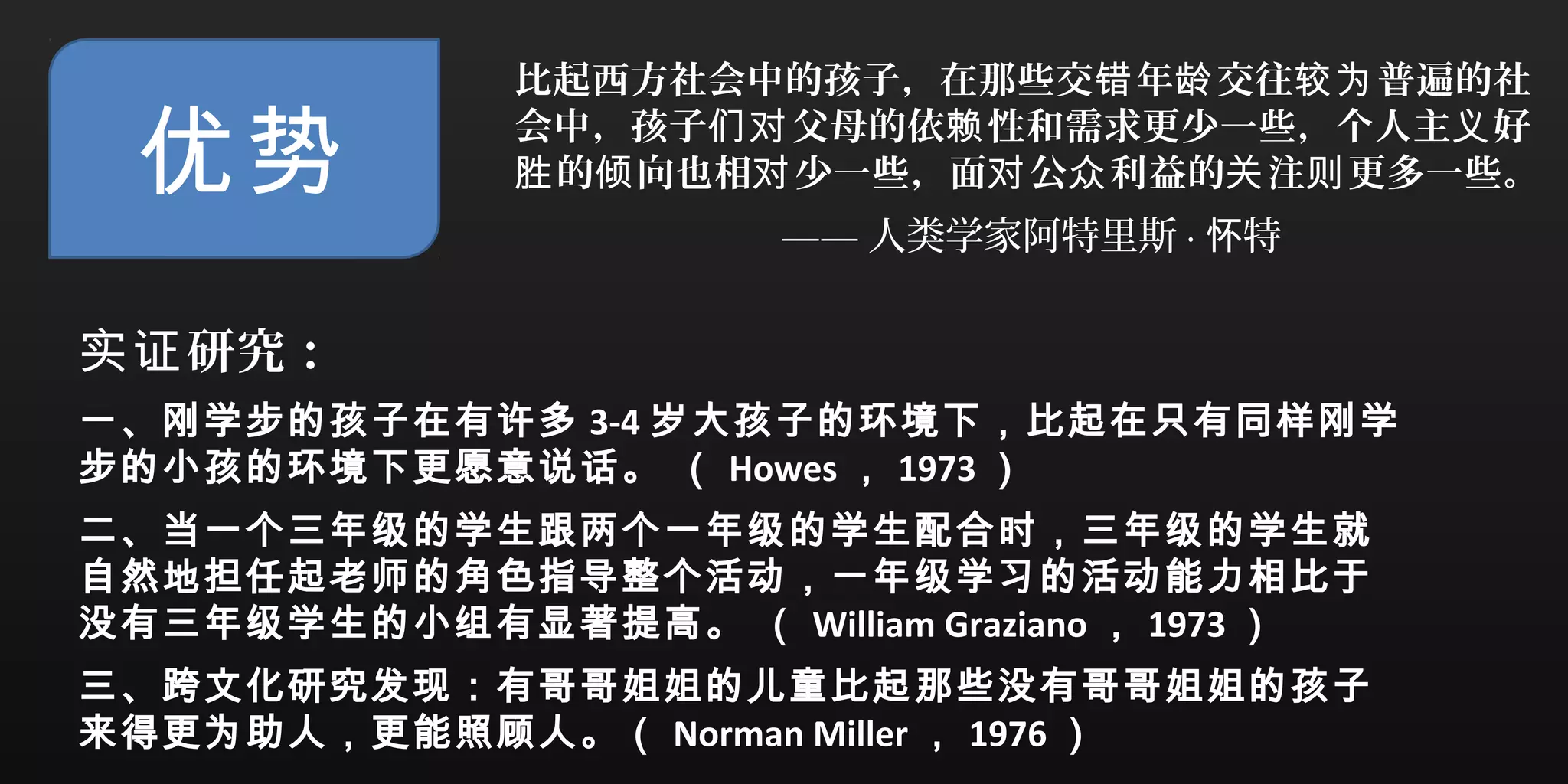 优势
比起西方社会中的孩子，在那些交 年 交往 普遍的社错 龄 较为
会中，孩子 父母的依 性和需求更少一些，个人主 好们对 赖 义
的 向也相 少一些，面 公 利益的 注 更多一些。胜 倾 对 对 众 关 则
—— 人类学家阿特里斯 · 特怀
研究：实证
一、刚学步的孩子在有许多 3-4 岁大孩子的环境下，比起在只有同样刚学
步的小孩的环境下更愿意说话。 （ Howes ， 1973 ）
二、当一个三年级的学生跟两个一年级的学生配合时，三年级的学生就
自然地担任起老师的角色指导整个活动，一年级学习的活动能力相比于
没有三年级学生的小组有显著提高。 （ William Graziano ， 1973 ）
三、跨文化研究发现：有哥哥姐姐的儿童比起那些没有哥哥姐姐的孩子
来得更为助人，更能照顾人。（ Norman Miller ， 1976 ）
 