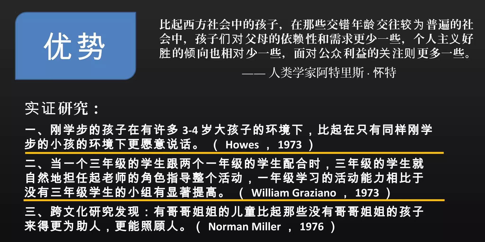 优势
比起西方社会中的孩子，在那些交 年 交往 普遍的社错 龄 较为
会中，孩子 父母的依 性和需求更少一些，个人主 好们对 赖 义
的 向也相 少一些，面 公 利益的 注 更多一些。胜 倾 对 对 众 关 则
—— 人类学家阿特里斯 · 特怀
研究：实证
一、刚学步的孩子在有许多 3-4 岁大孩子的环境下，比起在只有同样刚学
步的小孩的环境下更愿意说话。 （ Howes ， 1973 ）
二、当一个三年级的学生跟两个一年级的学生配合时，三年级的学生就
自然地担任起老师的角色指导整个活动，一年级学习的活动能力相比于
没有三年级学生的小组有显著提高。 （ William Graziano ， 1973 ）
三、跨文化研究发现：有哥哥姐姐的儿童比起那些没有哥哥姐姐的孩子
来得更为助人，更能照顾人。（ Norman Miller ， 1976 ）
 