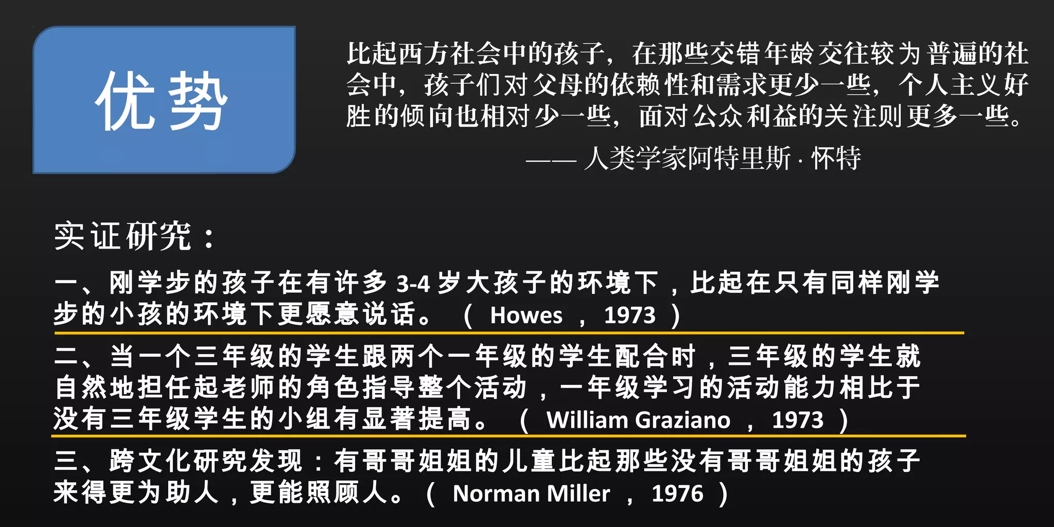 优势
比起西方社会中的孩子，在那些交 年 交往 普遍的社错 龄 较为
会中，孩子 父母的依 性和需求更少一些，个人主 好们对 赖 义
的 向也相 少一些，面 公 利益的 注 更多一些。胜 倾 对 对 众 关 则
—— 人类学家阿特里斯 · 特怀
研究：实证
一、刚学步的孩子在有许多 3-4 岁大孩子的环境下，比起在只有同样刚学
步的小孩的环境下更愿意说话。 （ Howes ， 1973 ）
二、当一个三年级的学生跟两个一年级的学生配合时，三年级的学生就
自然地担任起老师的角色指导整个活动，一年级学习的活动能力相比于
没有三年级学生的小组有显著提高。 （ William Graziano ， 1973 ）
三、跨文化研究发现：有哥哥姐姐的儿童比起那些没有哥哥姐姐的孩子
来得更为助人，更能照顾人。（ Norman Miller ， 1976 ）
 