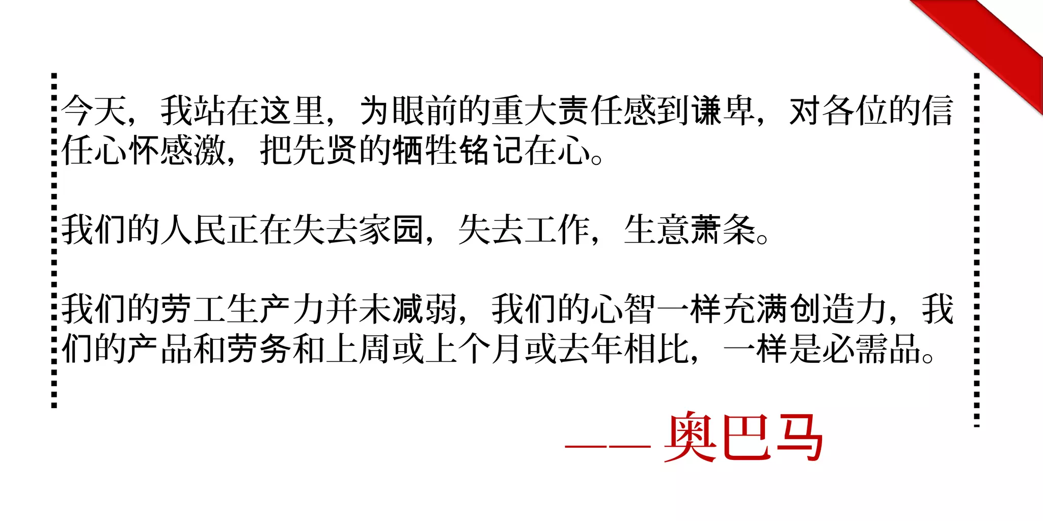 今天，我站在 里， 眼前的重大 任感到 卑， 各位的信这 为 责 谦 对
任心 感激，把先 的 牲 在心。怀 贤 牺 铭记
我 的人民正在失去家 ，失去工作，生意 条。们 园 萧
我 的 工生 力并未 弱，我 的心智一 充 造力，我们 劳 产 减 们 样 满创
的 品和 和上周或上个月或去年相比，一 是必需品。们 产 劳务 样
—— 奥巴马
 