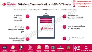 Wireless Communication - MIMO Themes
There are plenty of novelties to picture in MIMO communication. some of them are listed,
Cognitive-
MIMO design
for mobiles
Modulation
Recognition for next
gen
Uplink and Downlink
Synchronization
Ranging Code
Detection in OFDMA
MU-MIMO for industrial
IoT
Interference Avoidance
in Gaussian MIMO
 