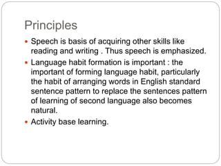 Principles
 Speech is basis of acquiring other skills like
reading and writing . Thus speech is emphasized.
 Language habit formation is important : the
important of forming language habit, particularly
the habit of arranging words in English standard
sentence pattern to replace the sentences pattern
of learning of second language also becomes
natural.
 Activity base learning.
 